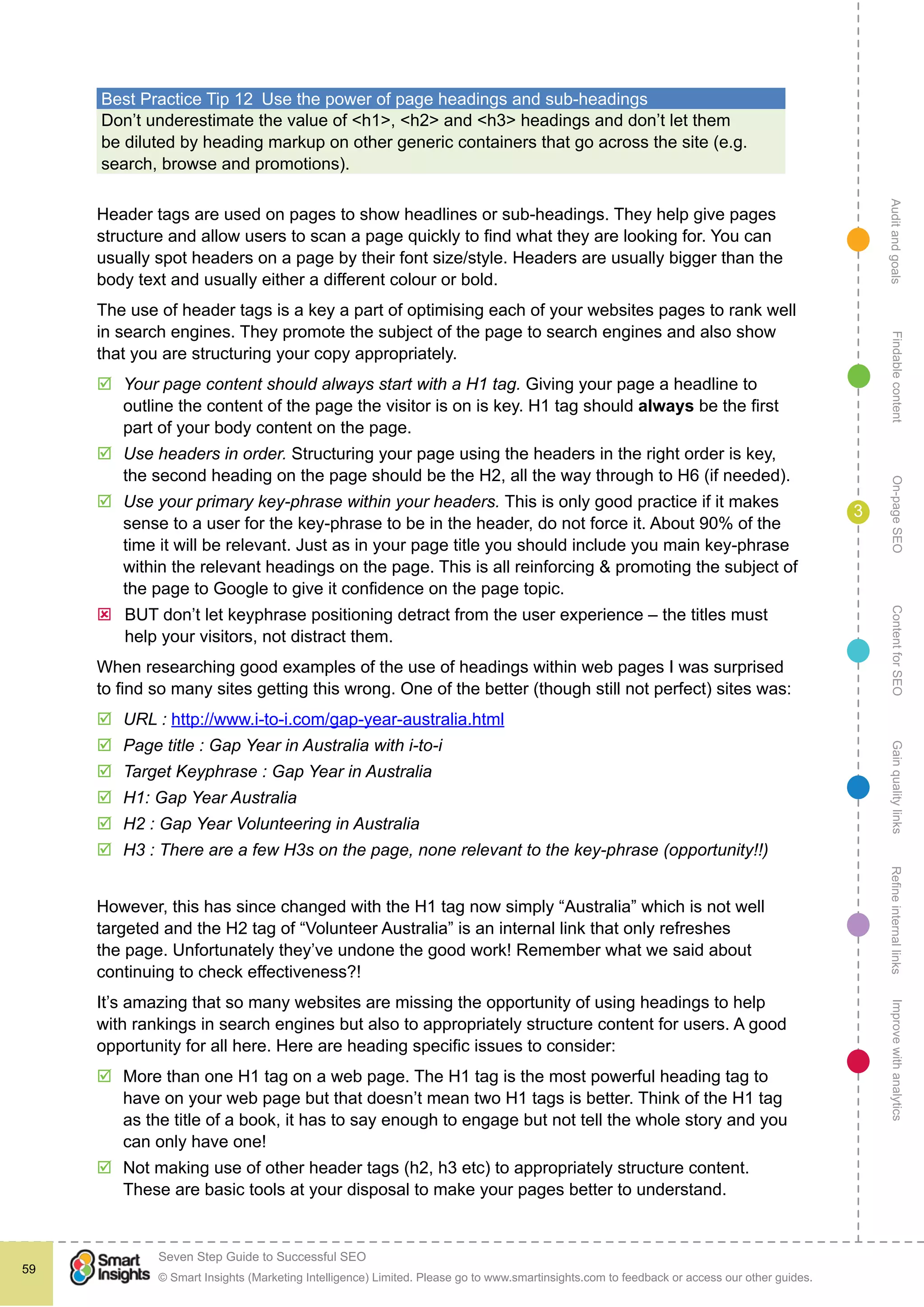 AuditandgoalsRefineinternallinksImprovewithanalyticsGainqualitylinksContentforSEOOn-pageSEOFindablecontent
© Smart Insights (Marketing Intelligence) Limited. Please go to www.smartinsights.com to feedback or access our other guides.
Seven Step Guide to Successful SEO
!
59
3
Best Practice Tip 12  Use the power of page headings and sub-headings
Don’t underestimate the value of <h1>, <h2> and <h3> headings and don’t let them
be diluted by heading markup on other generic containers that go across the site (e.g.
search, browse and promotions).
Header tags are used on pages to show headlines or sub-headings. They help give pages
structure and allow users to scan a page quickly to find what they are looking for. You can
usually spot headers on a page by their font size/style. Headers are usually bigger than the
body text and usually either a different colour or bold.
The use of header tags is a key a part of optimising each of your websites pages to rank well
in search engines. They promote the subject of the page to search engines and also show
that you are structuring your copy appropriately.
þþ Your page content should always start with a H1 tag. Giving your page a headline to
outline the content of the page the visitor is on is key. H1 tag should always be the first
part of your body content on the page.
þþ Use headers in order. Structuring your page using the headers in the right order is key,
the second heading on the page should be the H2, all the way through to H6 (if needed).
þþ Use your primary key-phrase within your headers. This is only good practice if it makes
sense to a user for the key-phrase to be in the header, do not force it. About 90% of the
time it will be relevant. Just as in your page title you should include you main key-phrase
within the relevant headings on the page. This is all reinforcing & promoting the subject of
the page to Google to give it confidence on the page topic.
ýý BUT don’t let keyphrase positioning detract from the user experience – the titles must
help your visitors, not distract them.
When researching good examples of the use of headings within web pages I was surprised
to find so many sites getting this wrong. One of the better (though still not perfect) sites was:
þþ URL : http://www.i-to-i.com/gap-year-australia.html
þþ Page title : Gap Year in Australia with i-to-i
þþ Target Keyphrase : Gap Year in Australia
þþ H1: Gap Year Australia
þþ H2 : Gap Year Volunteering in Australia
þþ H3 : There are a few H3s on the page, none relevant to the key-phrase (opportunity!!)
However, this has since changed with the H1 tag now simply “Australia” which is not well
targeted and the H2 tag of “Volunteer Australia” is an internal link that only refreshes
the page. Unfortunately they’ve undone the good work! Remember what we said about
continuing to check effectiveness?!
It’s amazing that so many websites are missing the opportunity of using headings to help
with rankings in search engines but also to appropriately structure content for users. A good
opportunity for all here. Here are heading specific issues to consider:
þþ More than one H1 tag on a web page. The H1 tag is the most powerful heading tag to
have on your web page but that doesn’t mean two H1 tags is better. Think of the H1 tag
as the title of a book, it has to say enough to engage but not tell the whole story and you
can only have one!
þþ Not making use of other header tags (h2, h3 etc) to appropriately structure content.
These are basic tools at your disposal to make your pages better to understand.
 