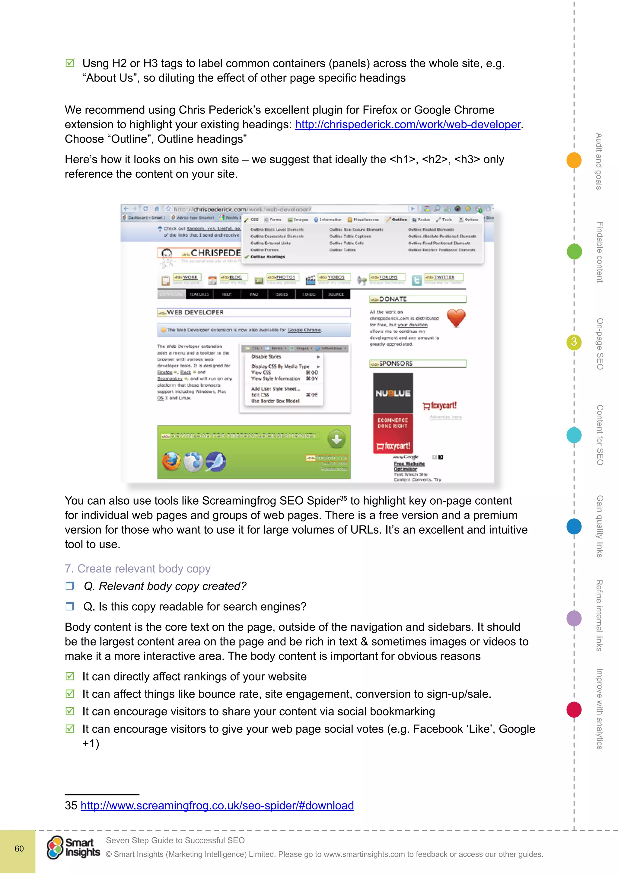 AuditandgoalsRefineinternallinksImprovewithanalyticsGainqualitylinksContentforSEOOn-pageSEOFindablecontent
© Smart Insights (Marketing Intelligence) Limited. Please go to www.smartinsights.com to feedback or access our other guides.
Seven Step Guide to Successful SEO
!
60
3
þþ Usng H2 or H3 tags to label common containers (panels) across the whole site, e.g.
“About Us”, so diluting the effect of other page specific headings
We recommend using Chris Pederick’s excellent plugin for Firefox or Google Chrome
extension to highlight your existing headings: http://chrispederick.com/work/web-developer.
Choose “Outline”, Outline headings”
Here’s how it looks on his own site – we suggest that ideally the <h1>, <h2>, <h3> only
reference the content on your site.
You can also use tools like Screamingfrog SEO Spider35
to highlight key on-page content
for individual web pages and groups of web pages. There is a free version and a premium
version for those who want to use it for large volumes of URLs. It’s an excellent and intuitive
tool to use.
7. Create relevant body copy
rr Q. Relevant body copy created?
rr Q. Is this copy readable for search engines?
Body content is the core text on the page, outside of the navigation and sidebars. It should
be the largest content area on the page and be rich in text & sometimes images or videos to
make it a more interactive area. The body content is important for obvious reasons
þþ It can directly affect rankings of your website
þþ It can affect things like bounce rate, site engagement, conversion to sign-up/sale.
þþ It can encourage visitors to share your content via social bookmarking
þþ It can encourage visitors to give your web page social votes (e.g. Facebook ‘Like’, Google
+1)
35 http://www.screamingfrog.co.uk/seo-spider/#download
 