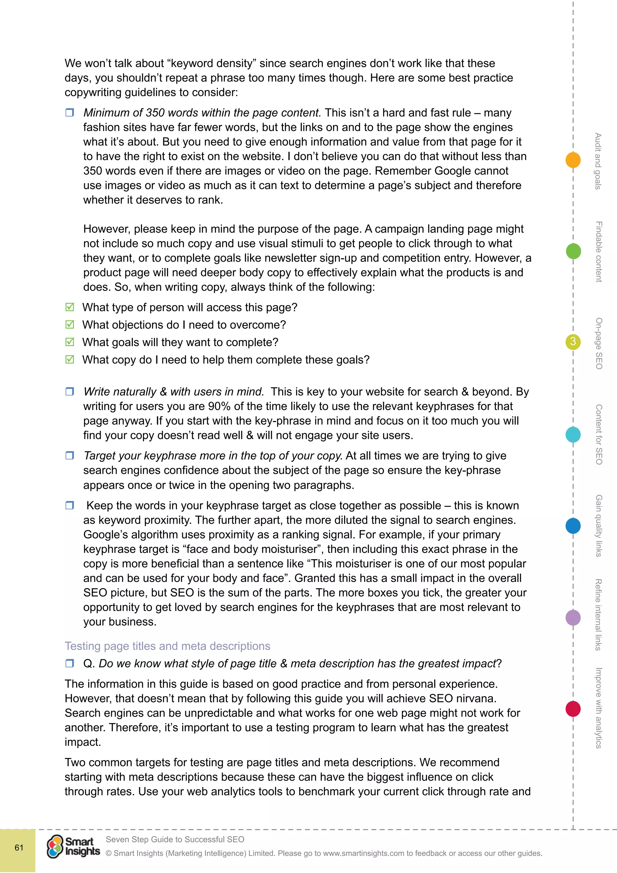 AuditandgoalsRefineinternallinksImprovewithanalyticsGainqualitylinksContentforSEOOn-pageSEOFindablecontent
© Smart Insights (Marketing Intelligence) Limited. Please go to www.smartinsights.com to feedback or access our other guides.
Seven Step Guide to Successful SEO
!
61
3
We won’t talk about “keyword density” since search engines don’t work like that these
days, you shouldn’t repeat a phrase too many times though. Here are some best practice
copywriting guidelines to consider:
rr Minimum of 350 words within the page content. This isn’t a hard and fast rule – many
fashion sites have far fewer words, but the links on and to the page show the engines
what it’s about. But you need to give enough information and value from that page for it
to have the right to exist on the website. I don’t believe you can do that without less than
350 words even if there are images or video on the page. Remember Google cannot
use images or video as much as it can text to determine a page’s subject and therefore
whether it deserves to rank.
However, please keep in mind the purpose of the page. A campaign landing page might
not include so much copy and use visual stimuli to get people to click through to what
they want, or to complete goals like newsletter sign-up and competition entry. However, a
product page will need deeper body copy to effectively explain what the products is and
does. So, when writing copy, always think of the following:
þþ What type of person will access this page?
þþ What objections do I need to overcome?
þþ What goals will they want to complete?
þþ What copy do I need to help them complete these goals?
rr Write naturally & with users in mind. This is key to your website for search & beyond. By
writing for users you are 90% of the time likely to use the relevant keyphrases for that
page anyway. If you start with the key-phrase in mind and focus on it too much you will
find your copy doesn’t read well & will not engage your site users.
rr Target your keyphrase more in the top of your copy. At all times we are trying to give
search engines confidence about the subject of the page so ensure the key-phrase
appears once or twice in the opening two paragraphs.
rr Keep the words in your keyphrase target as close together as possible – this is known
as keyword proximity. The further apart, the more diluted the signal to search engines.
Google’s algorithm uses proximity as a ranking signal. For example, if your primary
keyphrase target is “face and body moisturiser”, then including this exact phrase in the
copy is more beneficial than a sentence like “This moisturiser is one of our most popular
and can be used for your body and face”. Granted this has a small impact in the overall
SEO picture, but SEO is the sum of the parts. The more boxes you tick, the greater your
opportunity to get loved by search engines for the keyphrases that are most relevant to
your business.
Testing page titles and meta descriptions
rr Q. Do we know what style of page title & meta description has the greatest impact?
The information in this guide is based on good practice and from personal experience.
However, that doesn’t mean that by following this guide you will achieve SEO nirvana.
Search engines can be unpredictable and what works for one web page might not work for
another. Therefore, it’s important to use a testing program to learn what has the greatest
impact.
Two common targets for testing are page titles and meta descriptions. We recommend
starting with meta descriptions because these can have the biggest influence on click
through rates. Use your web analytics tools to benchmark your current click through rate and
 