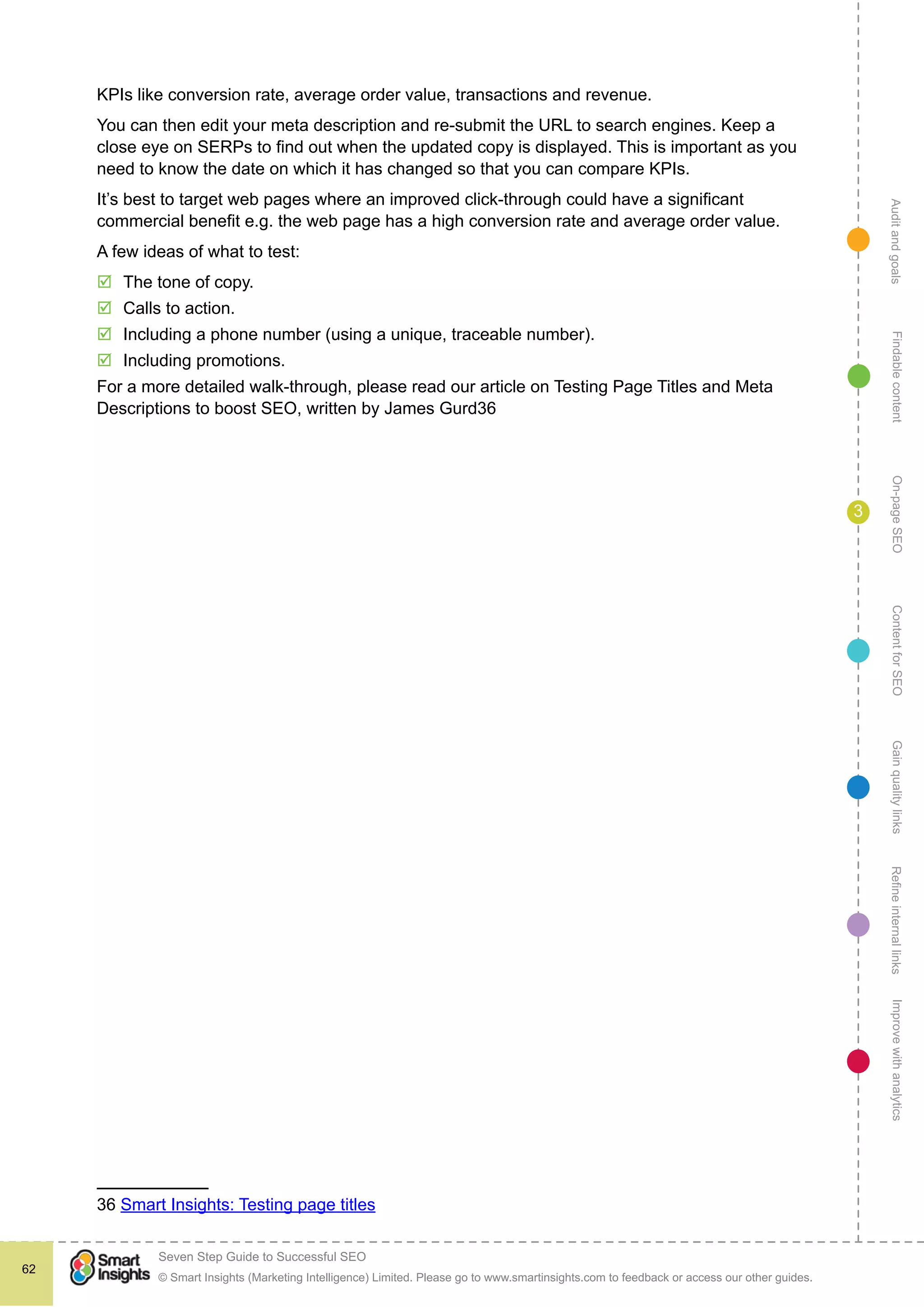 AuditandgoalsRefineinternallinksImprovewithanalyticsGainqualitylinksContentforSEOOn-pageSEOFindablecontent
© Smart Insights (Marketing Intelligence) Limited. Please go to www.smartinsights.com to feedback or access our other guides.
Seven Step Guide to Successful SEO
!
62
3
KPIs like conversion rate, average order value, transactions and revenue.
You can then edit your meta description and re-submit the URL to search engines. Keep a
close eye on SERPs to find out when the updated copy is displayed. This is important as you
need to know the date on which it has changed so that you can compare KPIs.
It’s best to target web pages where an improved click-through could have a significant
commercial benefit e.g. the web page has a high conversion rate and average order value.
A few ideas of what to test:
þþ The tone of copy.
þþ Calls to action.
þþ Including a phone number (using a unique, traceable number).
þþ Including promotions.
For a more detailed walk-through, please read our article on Testing Page Titles and Meta
Descriptions to boost SEO, written by James Gurd36
36 Smart Insights: Testing page titles
 