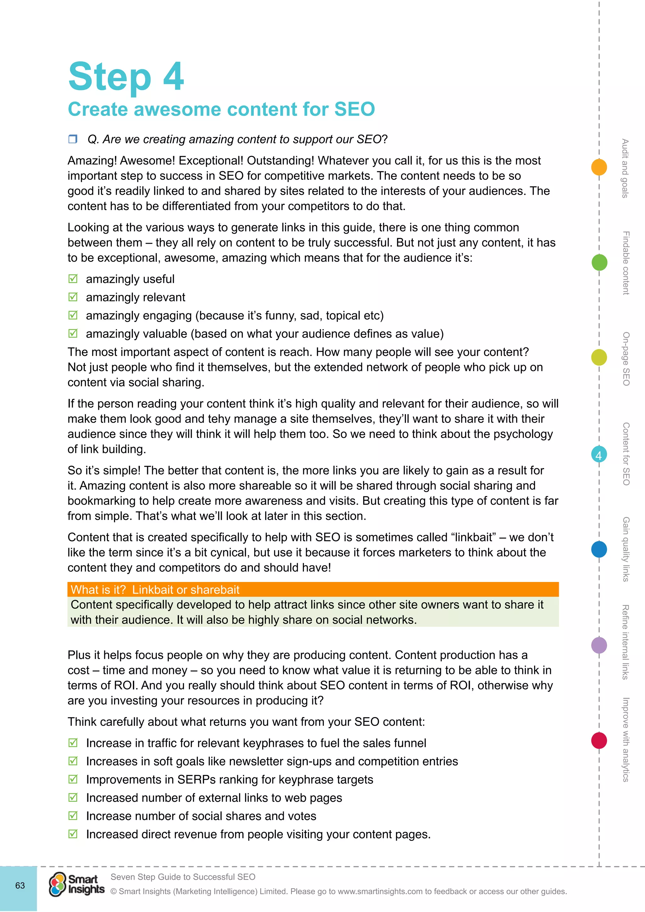 AuditandgoalsRefineinternallinksImprovewithanalyticsGainqualitylinksContentforSEOOn-pageSEOFindablecontent
© Smart Insights (Marketing Intelligence) Limited. Please go to www.smartinsights.com to feedback or access our other guides.
Seven Step Guide to Successful SEO
!
63
4
Step 4
Create awesome content for SEO
rr Q. Are we creating amazing content to support our SEO?
Amazing! Awesome! Exceptional! Outstanding! Whatever you call it, for us this is the most
important step to success in SEO for competitive markets. The content needs to be so
good it’s readily linked to and shared by sites related to the interests of your audiences. The
content has to be differentiated from your competitors to do that.
Looking at the various ways to generate links in this guide, there is one thing common
between them – they all rely on content to be truly successful. But not just any content, it has
to be exceptional, awesome, amazing which means that for the audience it’s:
þþ amazingly useful
þþ amazingly relevant
þþ amazingly engaging (because it’s funny, sad, topical etc)
þþ amazingly valuable (based on what your audience defines as value)
The most important aspect of content is reach. How many people will see your content?
Not just people who find it themselves, but the extended network of people who pick up on
content via social sharing.
If the person reading your content think it’s high quality and relevant for their audience, so will
make them look good and tehy manage a site themselves, they’ll want to share it with their
audience since they will think it will help them too. So we need to think about the psychology
of link building.
So it’s simple! The better that content is, the more links you are likely to gain as a result for
it. Amazing content is also more shareable so it will be shared through social sharing and
bookmarking to help create more awareness and visits. But creating this type of content is far
from simple. That’s what we’ll look at later in this section.
Content that is created specifically to help with SEO is sometimes called “linkbait” – we don’t
like the term since it’s a bit cynical, but use it because it forces marketers to think about the
content they and competitors do and should have!
What is it?  Linkbait or sharebait
Content specifically developed to help attract links since other site owners want to share it
with their audience. It will also be highly share on social networks.
Plus it helps focus people on why they are producing content. Content production has a
cost – time and money – so you need to know what value it is returning to be able to think in
terms of ROI. And you really should think about SEO content in terms of ROI, otherwise why
are you investing your resources in producing it?
Think carefully about what returns you want from your SEO content:
þþ Increase in traffic for relevant keyphrases to fuel the sales funnel
þþ Increases in soft goals like newsletter sign-ups and competition entries
þþ Improvements in SERPs ranking for keyphrase targets
þþ Increased number of external links to web pages
þþ Increase number of social shares and votes
þþ Increased direct revenue from people visiting your content pages.
 