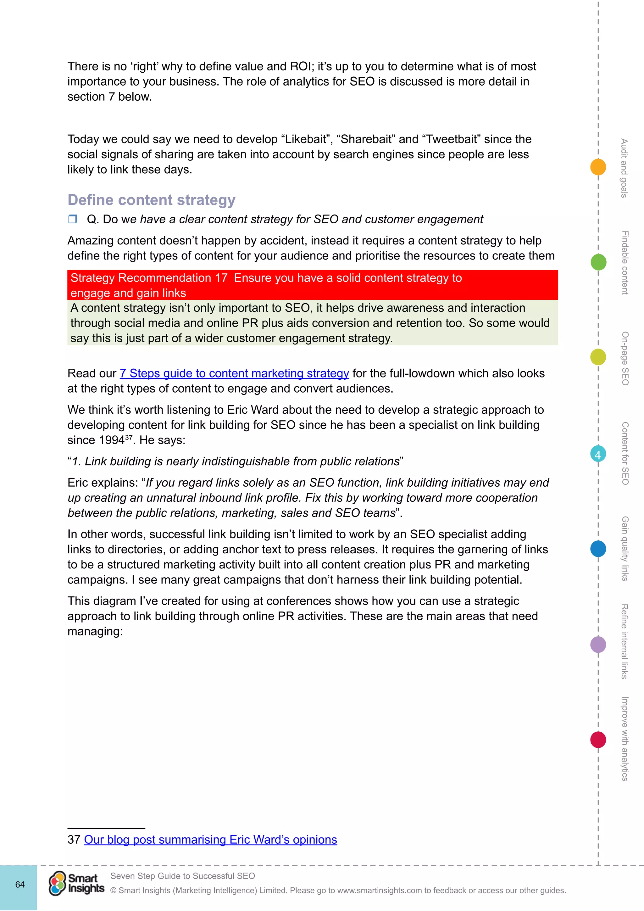 AuditandgoalsRefineinternallinksImprovewithanalyticsGainqualitylinksContentforSEOOn-pageSEOFindablecontent
© Smart Insights (Marketing Intelligence) Limited. Please go to www.smartinsights.com to feedback or access our other guides.
Seven Step Guide to Successful SEO
!
64
4
There is no ‘right’ why to define value and ROI; it’s up to you to determine what is of most
importance to your business. The role of analytics for SEO is discussed is more detail in
section 7 below.
Today we could say we need to develop “Likebait”, “Sharebait” and “Tweetbait” since the
social signals of sharing are taken into account by search engines since people are less
likely to link these days.
Define content strategy
rr Q. Do we have a clear content strategy for SEO and customer engagement
Amazing content doesn’t happen by accident, instead it requires a content strategy to help
define the right types of content for your audience and prioritise the resources to create them
Strategy Recommendation 17  Ensure you have a solid content strategy to
engage and gain links
A content strategy isn’t only important to SEO, it helps drive awareness and interaction
through social media and online PR plus aids conversion and retention too. So some would
say this is just part of a wider customer engagement strategy.
Read our 7 Steps guide to content marketing strategy for the full-lowdown which also looks
at the right types of content to engage and convert audiences.
We think it’s worth listening to Eric Ward about the need to develop a strategic approach to
developing content for link building for SEO since he has been a specialist on link building
since 199437
. He says:
“1. Link building is nearly indistinguishable from public relations”
Eric explains: “If you regard links solely as an SEO function, link building initiatives may end
up creating an unnatural inbound link profile. Fix this by working toward more cooperation
between the public relations, marketing, sales and SEO teams”.
In other words, successful link building isn’t limited to work by an SEO specialist adding
links to directories, or adding anchor text to press releases. It requires the garnering of links
to be a structured marketing activity built into all content creation plus PR and marketing
campaigns. I see many great campaigns that don’t harness their link building potential.
This diagram I’ve created for using at conferences shows how you can use a strategic
approach to link building through online PR activities. These are the main areas that need
managing:
37 Our blog post summarising Eric Ward’s opinions
 