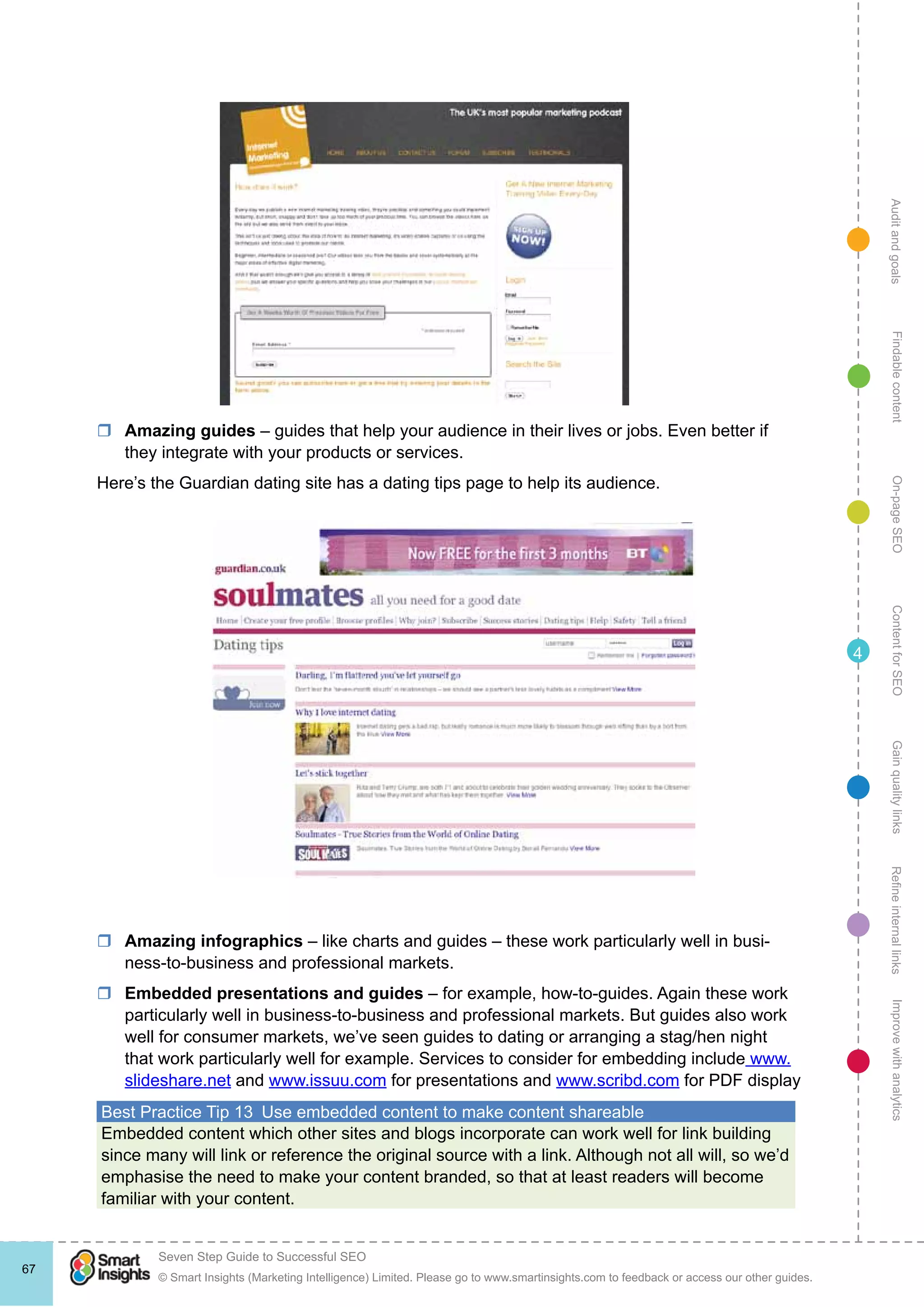 AuditandgoalsRefineinternallinksImprovewithanalyticsGainqualitylinksContentforSEOOn-pageSEOFindablecontent
© Smart Insights (Marketing Intelligence) Limited. Please go to www.smartinsights.com to feedback or access our other guides.
Seven Step Guide to Successful SEO
!
67
4
rr Amazing guides – guides that help your audience in their lives or jobs. Even better if
they integrate with your products or services.
Here’s the Guardian dating site has a dating tips page to help its audience.
rr Amazing infographics – like charts and guides – these work particularly well in busi-
ness-to-business and professional markets.
rr Embedded presentations and guides – for example, how-to-guides. Again these work
particularly well in business-to-business and professional markets. But guides also work
well for consumer markets, we’ve seen guides to dating or arranging a stag/hen night
that work particularly well for example. Services to consider for embedding include www.
slideshare.net and www.issuu.com for presentations and www.scribd.com for PDF display
Best Practice Tip 13  Use embedded content to make content shareable
Embedded content which other sites and blogs incorporate can work well for link building
since many will link or reference the original source with a link. Although not all will, so we’d
emphasise the need to make your content branded, so that at least readers will become
familiar with your content.
 