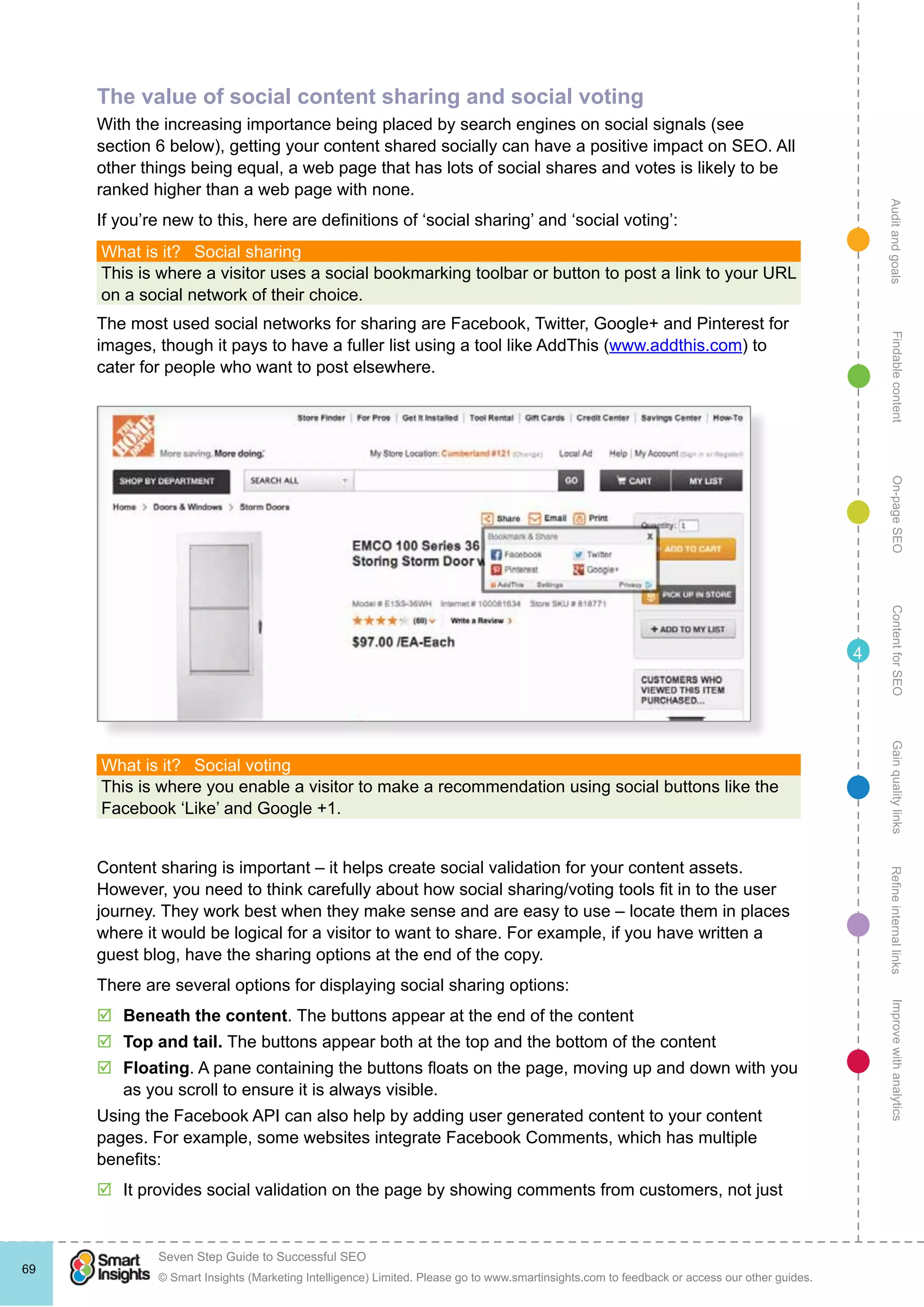 AuditandgoalsRefineinternallinksImprovewithanalyticsGainqualitylinksContentforSEOOn-pageSEOFindablecontent
© Smart Insights (Marketing Intelligence) Limited. Please go to www.smartinsights.com to feedback or access our other guides.
Seven Step Guide to Successful SEO
!
69
4
The value of social content sharing and social voting
With the increasing importance being placed by search engines on social signals (see
section 6 below), getting your content shared socially can have a positive impact on SEO. All
other things being equal, a web page that has lots of social shares and votes is likely to be
ranked higher than a web page with none.
If you’re new to this, here are definitions of ‘social sharing’ and ‘social voting’:
What is it?  Social sharing
This is where a visitor uses a social bookmarking toolbar or button to post a link to your URL
on a social network of their choice.
The most used social networks for sharing are Facebook, Twitter, Google+ and Pinterest for
images, though it pays to have a fuller list using a tool like AddThis (www.addthis.com) to
cater for people who want to post elsewhere.
What is it?  Social voting
This is where you enable a visitor to make a recommendation using social buttons like the
Facebook ‘Like’ and Google +1.
Content sharing is important – it helps create social validation for your content assets.
However, you need to think carefully about how social sharing/voting tools fit in to the user
journey. They work best when they make sense and are easy to use – locate them in places
where it would be logical for a visitor to want to share. For example, if you have written a
guest blog, have the sharing options at the end of the copy.
There are several options for displaying social sharing options:
þþ Beneath the content. The buttons appear at the end of the content
þþ Top and tail. The buttons appear both at the top and the bottom of the content
þþ Floating. A pane containing the buttons floats on the page, moving up and down with you
as you scroll to ensure it is always visible.
Using the Facebook API can also help by adding user generated content to your content
pages. For example, some websites integrate Facebook Comments, which has multiple
benefits:
þþ It provides social validation on the page by showing comments from customers, not just
 
