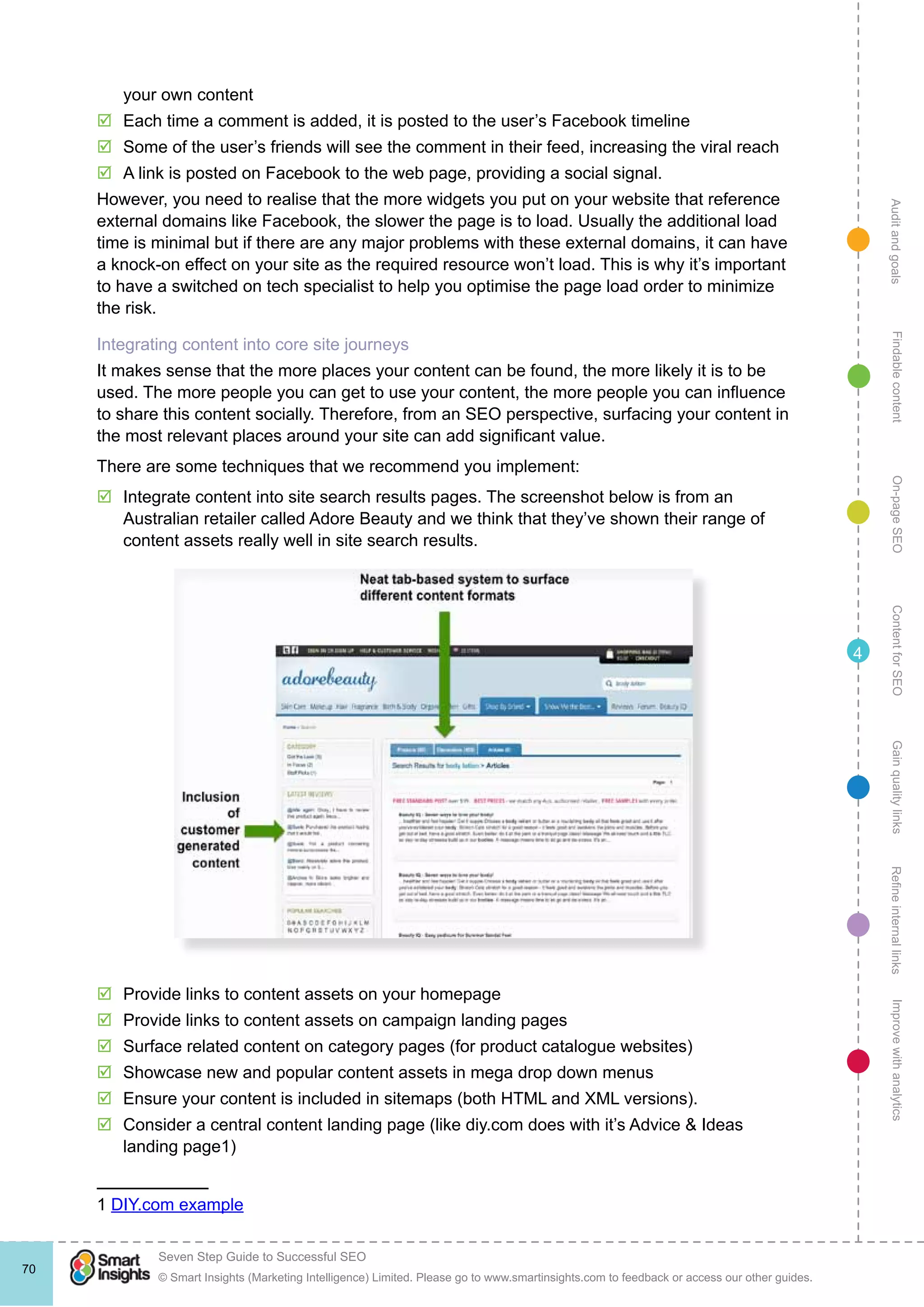 AuditandgoalsRefineinternallinksImprovewithanalyticsGainqualitylinksContentforSEOOn-pageSEOFindablecontent
© Smart Insights (Marketing Intelligence) Limited. Please go to www.smartinsights.com to feedback or access our other guides.
Seven Step Guide to Successful SEO
!
70
4
your own content
þþ Each time a comment is added, it is posted to the user’s Facebook timeline
þþ Some of the user’s friends will see the comment in their feed, increasing the viral reach
þþ A link is posted on Facebook to the web page, providing a social signal.
However, you need to realise that the more widgets you put on your website that reference
external domains like Facebook, the slower the page is to load. Usually the additional load
time is minimal but if there are any major problems with these external domains, it can have
a knock-on effect on your site as the required resource won’t load. This is why it’s important
to have a switched on tech specialist to help you optimise the page load order to minimize
the risk.
Integrating content into core site journeys
It makes sense that the more places your content can be found, the more likely it is to be
used. The more people you can get to use your content, the more people you can influence
to share this content socially. Therefore, from an SEO perspective, surfacing your content in
the most relevant places around your site can add significant value.
There are some techniques that we recommend you implement:
þþ Integrate content into site search results pages. The screenshot below is from an
Australian retailer called Adore Beauty and we think that they’ve shown their range of
content assets really well in site search results.
þþ Provide links to content assets on your homepage
þþ Provide links to content assets on campaign landing pages
þþ Surface related content on category pages (for product catalogue websites)
þþ Showcase new and popular content assets in mega drop down menus
þþ Ensure your content is included in sitemaps (both HTML and XML versions).
þþ Consider a central content landing page (like diy.com does with it’s Advice & Ideas
landing page1)
1 DIY.com example
 