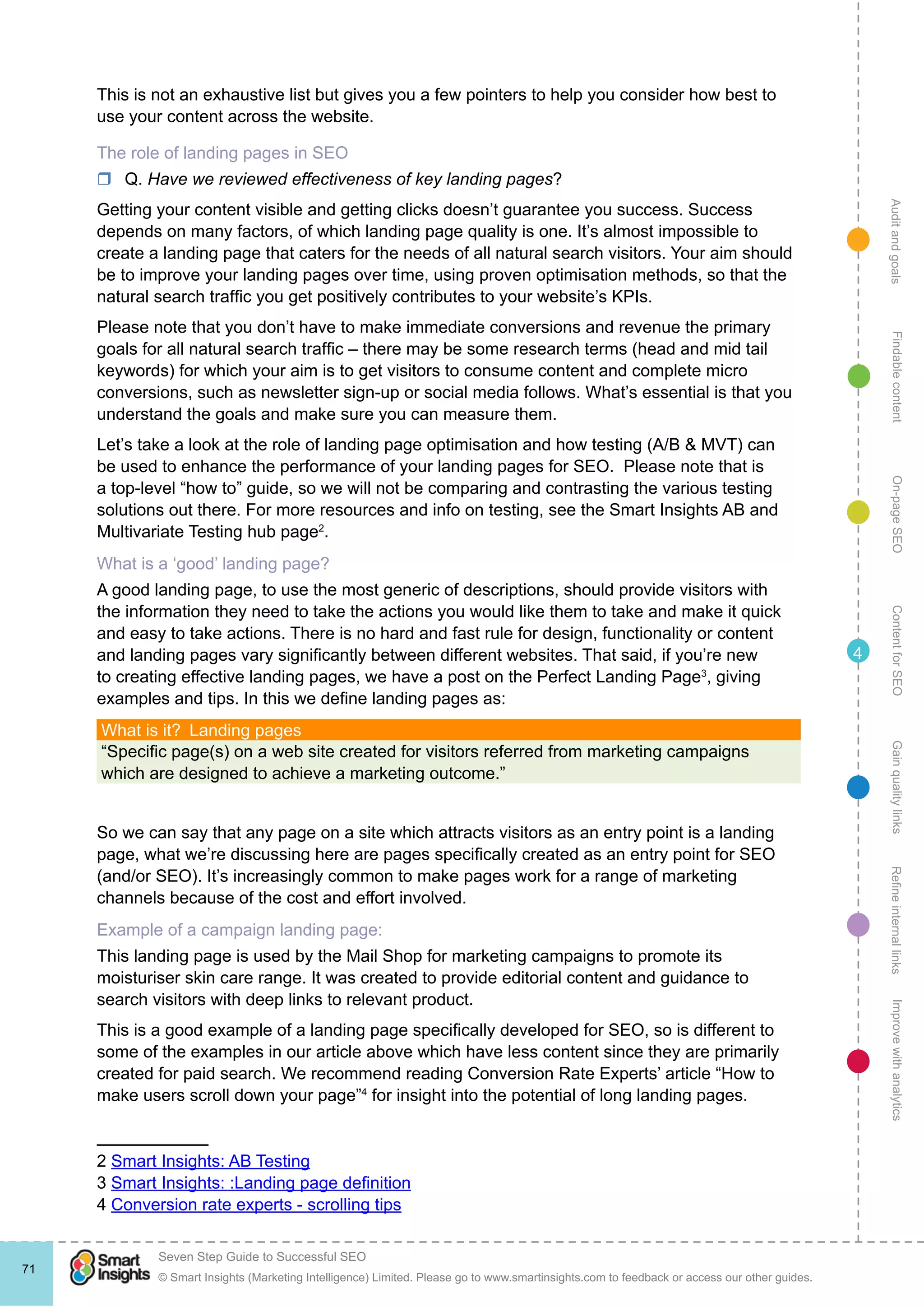 AuditandgoalsRefineinternallinksImprovewithanalyticsGainqualitylinksContentforSEOOn-pageSEOFindablecontent
© Smart Insights (Marketing Intelligence) Limited. Please go to www.smartinsights.com to feedback or access our other guides.
Seven Step Guide to Successful SEO
!
71
4
This is not an exhaustive list but gives you a few pointers to help you consider how best to
use your content across the website.
The role of landing pages in SEO
rr Q. Have we reviewed effectiveness of key landing pages?
Getting your content visible and getting clicks doesn’t guarantee you success. Success
depends on many factors, of which landing page quality is one. It’s almost impossible to
create a landing page that caters for the needs of all natural search visitors. Your aim should
be to improve your landing pages over time, using proven optimisation methods, so that the
natural search traffic you get positively contributes to your website’s KPIs.
Please note that you don’t have to make immediate conversions and revenue the primary
goals for all natural search traffic – there may be some research terms (head and mid tail
keywords) for which your aim is to get visitors to consume content and complete micro
conversions, such as newsletter sign-up or social media follows. What’s essential is that you
understand the goals and make sure you can measure them.
Let’s take a look at the role of landing page optimisation and how testing (A/B & MVT) can
be used to enhance the performance of your landing pages for SEO.  Please note that is
a top-level “how to” guide, so we will not be comparing and contrasting the various testing
solutions out there. For more resources and info on testing, see the Smart Insights AB and
Multivariate Testing hub page2
.
What is a ‘good’ landing page?
A good landing page, to use the most generic of descriptions, should provide visitors with
the information they need to take the actions you would like them to take and make it quick
and easy to take actions. There is no hard and fast rule for design, functionality or content
and landing pages vary significantly between different websites. That said, if you’re new
to creating effective landing pages, we have a post on the Perfect Landing Page3
, giving
examples and tips. In this we define landing pages as:
What is it?  Landing pages
“Specific page(s) on a web site created for visitors referred from marketing campaigns
which are designed to achieve a marketing outcome.”
So we can say that any page on a site which attracts visitors as an entry point is a landing
page, what we’re discussing here are pages specifically created as an entry point for SEO
(and/or SEO). It’s increasingly common to make pages work for a range of marketing
channels because of the cost and effort involved.
Example of a campaign landing page:
This landing page is used by the Mail Shop for marketing campaigns to promote its
moisturiser skin care range. It was created to provide editorial content and guidance to
search visitors with deep links to relevant product.
This is a good example of a landing page specifically developed for SEO, so is different to
some of the examples in our article above which have less content since they are primarily
created for paid search. We recommend reading Conversion Rate Experts’ article “How to
make users scroll down your page”4
for insight into the potential of long landing pages.
2 Smart Insights: AB Testing
3 Smart Insights: :Landing page definition
4 Conversion rate experts - scrolling tips
 