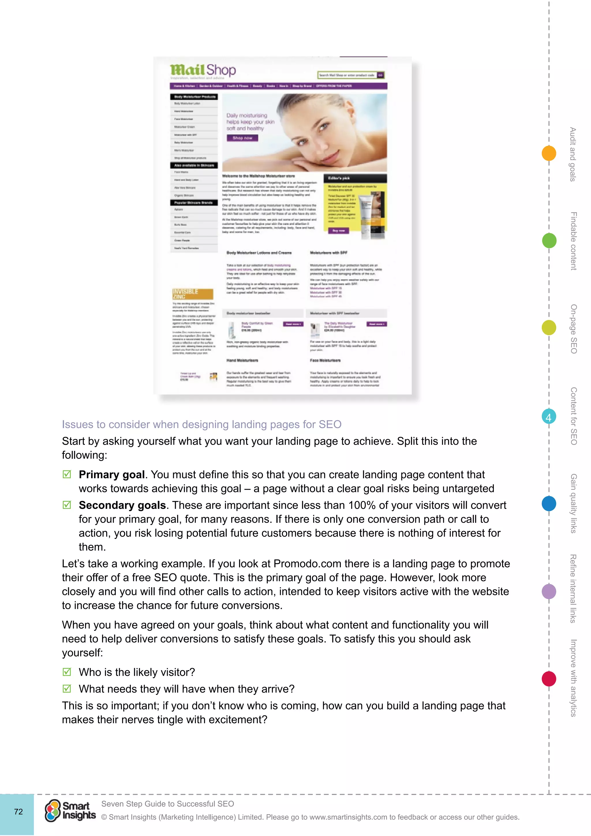 AuditandgoalsRefineinternallinksImprovewithanalyticsGainqualitylinksContentforSEOOn-pageSEOFindablecontent
© Smart Insights (Marketing Intelligence) Limited. Please go to www.smartinsights.com to feedback or access our other guides.
Seven Step Guide to Successful SEO
!
72
4
Issues to consider when designing landing pages for SEO
Start by asking yourself what you want your landing page to achieve. Split this into the
following:
þþ Primary goal. You must define this so that you can create landing page content that
works towards achieving this goal – a page without a clear goal risks being untargeted
þþ Secondary goals. These are important since less than 100% of your visitors will convert
for your primary goal, for many reasons. If there is only one conversion path or call to
action, you risk losing potential future customers because there is nothing of interest for
them.
Let’s take a working example. If you look at Promodo.com there is a landing page to promote
their offer of a free SEO quote. This is the primary goal of the page. However, look more
closely and you will find other calls to action, intended to keep visitors active with the website
to increase the chance for future conversions.
When you have agreed on your goals, think about what content and functionality you will
need to help deliver conversions to satisfy these goals. To satisfy this you should ask
yourself:
þþ Who is the likely visitor?
þþ What needs they will have when they arrive?
This is so important; if you don’t know who is coming, how can you build a landing page that
makes their nerves tingle with excitement?
 