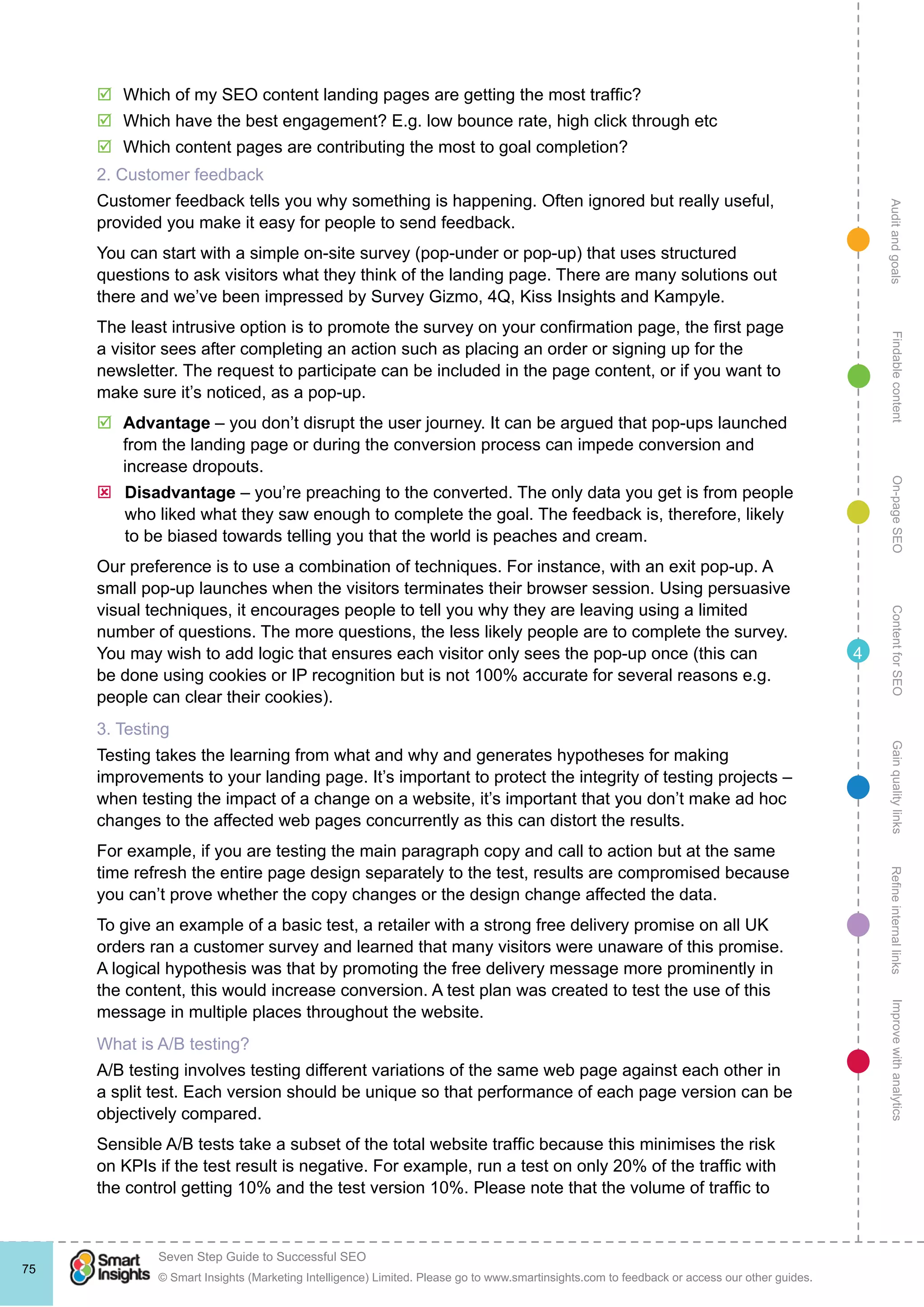 AuditandgoalsRefineinternallinksImprovewithanalyticsGainqualitylinksContentforSEOOn-pageSEOFindablecontent
© Smart Insights (Marketing Intelligence) Limited. Please go to www.smartinsights.com to feedback or access our other guides.
Seven Step Guide to Successful SEO
!
75
4
þþ Which of my SEO content landing pages are getting the most traffic?
þþ Which have the best engagement? E.g. low bounce rate, high click through etc
þþ Which content pages are contributing the most to goal completion?
2. Customer feedback
Customer feedback tells you why something is happening. Often ignored but really useful,
provided you make it easy for people to send feedback.
You can start with a simple on-site survey (pop-under or pop-up) that uses structured
questions to ask visitors what they think of the landing page. There are many solutions out
there and we’ve been impressed by Survey Gizmo, 4Q, Kiss Insights and Kampyle.
The least intrusive option is to promote the survey on your confirmation page, the first page
a visitor sees after completing an action such as placing an order or signing up for the
newsletter. The request to participate can be included in the page content, or if you want to
make sure it’s noticed, as a pop-up.
þþ Advantage – you don’t disrupt the user journey. It can be argued that pop-ups launched
from the landing page or during the conversion process can impede conversion and
increase dropouts.
ýý Disadvantage – you’re preaching to the converted. The only data you get is from people
who liked what they saw enough to complete the goal. The feedback is, therefore, likely
to be biased towards telling you that the world is peaches and cream.
Our preference is to use a combination of techniques. For instance, with an exit pop-up. A
small pop-up launches when the visitors terminates their browser session. Using persuasive
visual techniques, it encourages people to tell you why they are leaving using a limited
number of questions. The more questions, the less likely people are to complete the survey.
You may wish to add logic that ensures each visitor only sees the pop-up once (this can
be done using cookies or IP recognition but is not 100% accurate for several reasons e.g.
people can clear their cookies).
3. Testing
Testing takes the learning from what and why and generates hypotheses for making
improvements to your landing page. It’s important to protect the integrity of testing projects –
when testing the impact of a change on a website, it’s important that you don’t make ad hoc
changes to the affected web pages concurrently as this can distort the results.
For example, if you are testing the main paragraph copy and call to action but at the same
time refresh the entire page design separately to the test, results are compromised because
you can’t prove whether the copy changes or the design change affected the data.
To give an example of a basic test, a retailer with a strong free delivery promise on all UK
orders ran a customer survey and learned that many visitors were unaware of this promise.
A logical hypothesis was that by promoting the free delivery message more prominently in
the content, this would increase conversion. A test plan was created to test the use of this
message in multiple places throughout the website.
What is A/B testing?
A/B testing involves testing different variations of the same web page against each other in
a split test. Each version should be unique so that performance of each page version can be
objectively compared.
Sensible A/B tests take a subset of the total website traffic because this minimises the risk
on KPIs if the test result is negative. For example, run a test on only 20% of the traffic with
the control getting 10% and the test version 10%. Please note that the volume of traffic to
 