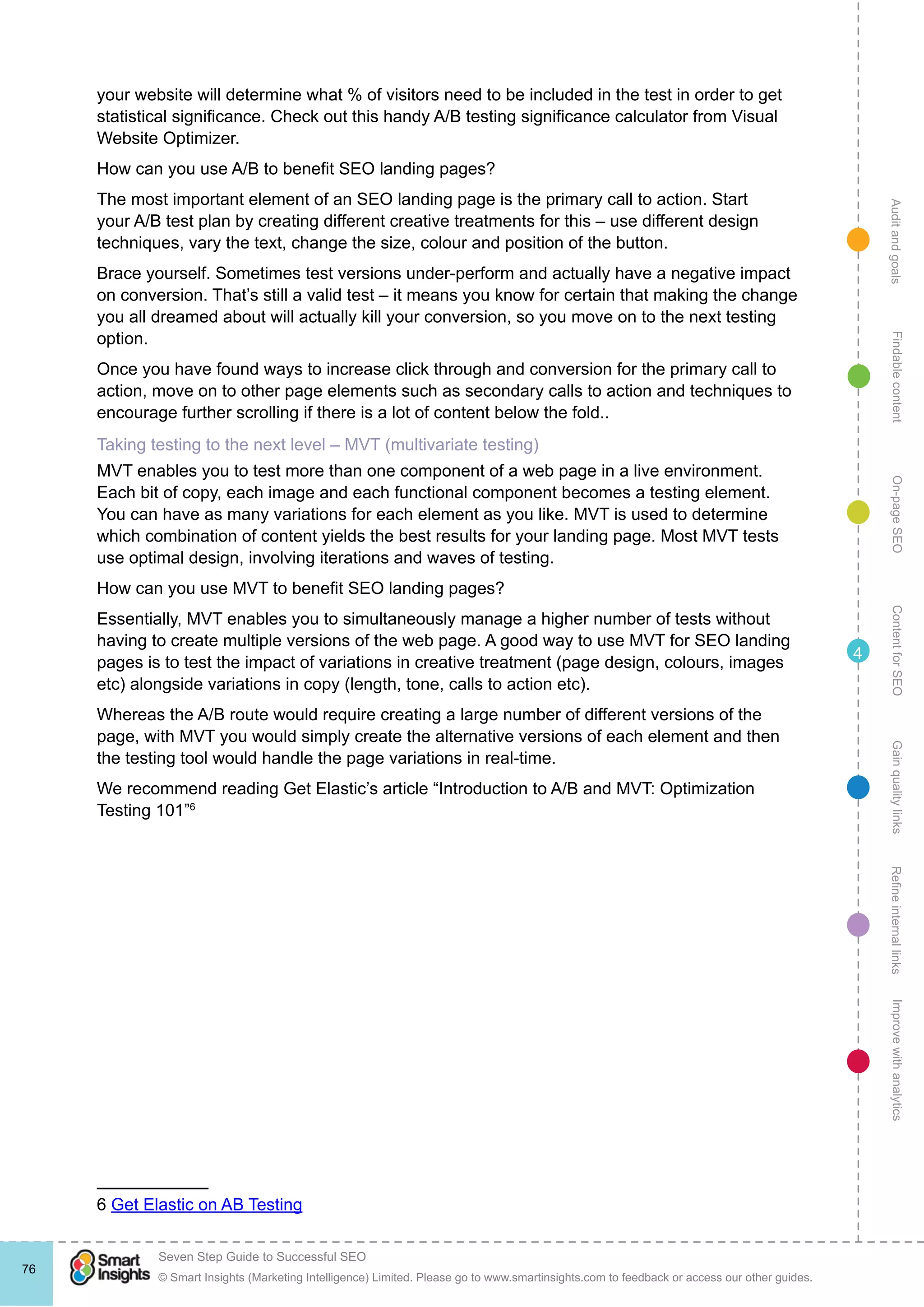 AuditandgoalsRefineinternallinksImprovewithanalyticsGainqualitylinksContentforSEOOn-pageSEOFindablecontent
© Smart Insights (Marketing Intelligence) Limited. Please go to www.smartinsights.com to feedback or access our other guides.
Seven Step Guide to Successful SEO
!
76
4
your website will determine what % of visitors need to be included in the test in order to get
statistical significance. Check out this handy A/B testing significance calculator from Visual
Website Optimizer.
How can you use A/B to benefit SEO landing pages?
The most important element of an SEO landing page is the primary call to action. Start
your A/B test plan by creating different creative treatments for this – use different design
techniques, vary the text, change the size, colour and position of the button.
Brace yourself. Sometimes test versions under-perform and actually have a negative impact
on conversion. That’s still a valid test – it means you know for certain that making the change
you all dreamed about will actually kill your conversion, so you move on to the next testing
option.
Once you have found ways to increase click through and conversion for the primary call to
action, move on to other page elements such as secondary calls to action and techniques to
encourage further scrolling if there is a lot of content below the fold..
Taking testing to the next level – MVT (multivariate testing)
MVT enables you to test more than one component of a web page in a live environment.
Each bit of copy, each image and each functional component becomes a testing element.
You can have as many variations for each element as you like. MVT is used to determine
which combination of content yields the best results for your landing page. Most MVT tests
use optimal design, involving iterations and waves of testing.
How can you use MVT to benefit SEO landing pages?
Essentially, MVT enables you to simultaneously manage a higher number of tests without
having to create multiple versions of the web page. A good way to use MVT for SEO landing
pages is to test the impact of variations in creative treatment (page design, colours, images
etc) alongside variations in copy (length, tone, calls to action etc).
Whereas the A/B route would require creating a large number of different versions of the
page, with MVT you would simply create the alternative versions of each element and then
the testing tool would handle the page variations in real-time.
We recommend reading Get Elastic’s article “Introduction to A/B and MVT: Optimization
Testing 101”6
6 Get Elastic on AB Testing
 