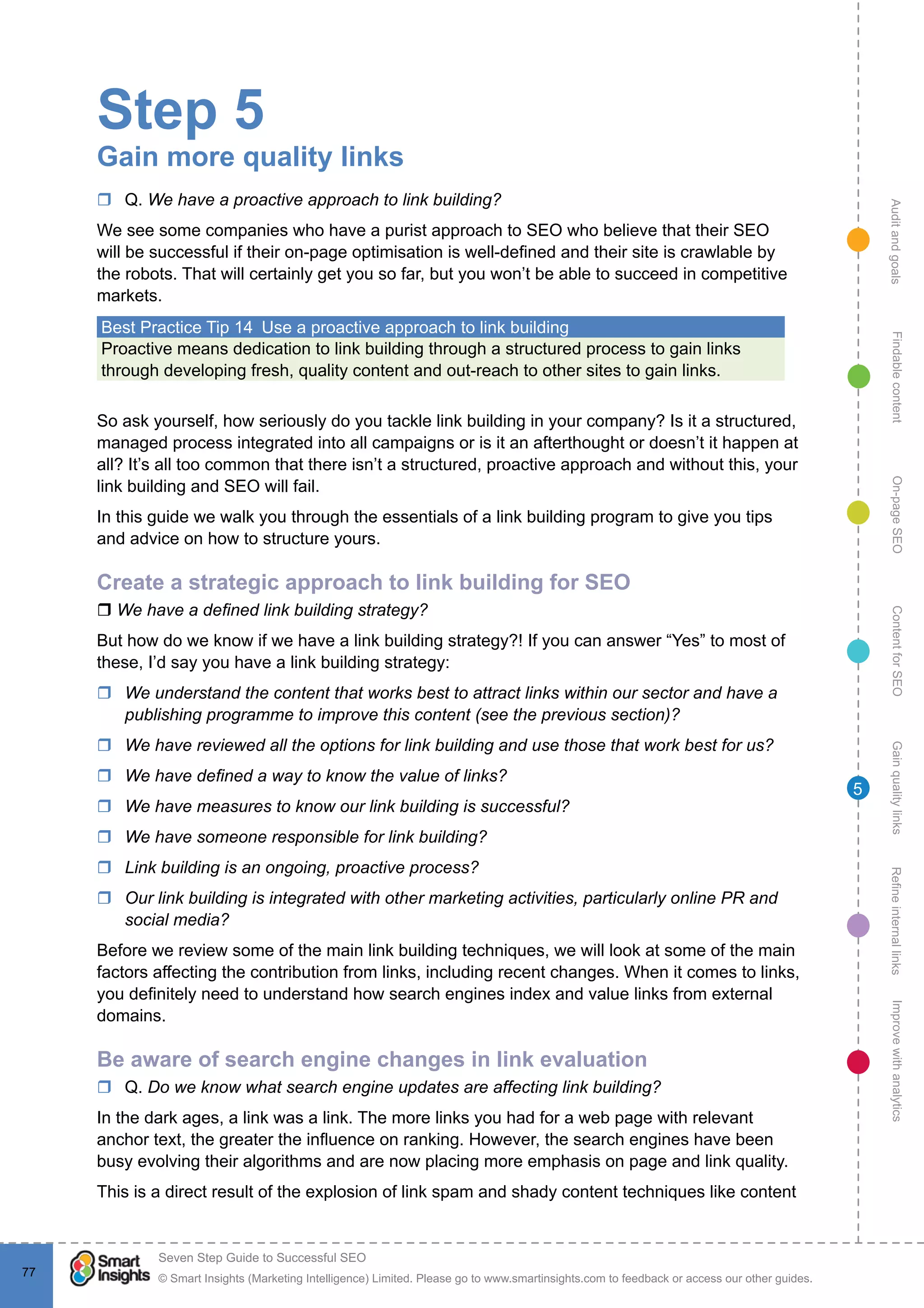 AuditandgoalsRefineinternallinksImprovewithanalyticsGainqualitylinksContentforSEOOn-pageSEOFindablecontent
© Smart Insights (Marketing Intelligence) Limited. Please go to www.smartinsights.com to feedback or access our other guides.
Seven Step Guide to Successful SEO
!
77
5
Step 5
Gain more quality links
rr Q. We have a proactive approach to link building?
We see some companies who have a purist approach to SEO who believe that their SEO
will be successful if their on-page optimisation is well-defined and their site is crawlable by
the robots. That will certainly get you so far, but you won’t be able to succeed in competitive
markets.
Best Practice Tip 14  Use a proactive approach to link building
Proactive means dedication to link building through a structured process to gain links
through developing fresh, quality content and out-reach to other sites to gain links.
So ask yourself, how seriously do you tackle link building in your company? Is it a structured,
managed process integrated into all campaigns or is it an afterthought or doesn’t it happen at
all? It’s all too common that there isn’t a structured, proactive approach and without this, your
link building and SEO will fail.
In this guide we walk you through the essentials of a link building program to give you tips
and advice on how to structure yours.
Create a strategic approach to link building for SEO
r We have a defined link building strategy?
But how do we know if we have a link building strategy?! If you can answer “Yes” to most of
these, I’d say you have a link building strategy:
rr We understand the content that works best to attract links within our sector and have a
publishing programme to improve this content (see the previous section)?
rr We have reviewed all the options for link building and use those that work best for us?
rr We have defined a way to know the value of links?
rr We have measures to know our link building is successful?
rr We have someone responsible for link building?
rr Link building is an ongoing, proactive process?
rr Our link building is integrated with other marketing activities, particularly online PR and
social media?
Before we review some of the main link building techniques, we will look at some of the main
factors affecting the contribution from links, including recent changes. When it comes to links,
you definitely need to understand how search engines index and value links from external
domains.
Be aware of search engine changes in link evaluation
rr Q. Do we know what search engine updates are affecting link building?
In the dark ages, a link was a link. The more links you had for a web page with relevant
anchor text, the greater the influence on ranking. However, the search engines have been
busy evolving their algorithms and are now placing more emphasis on page and link quality.
This is a direct result of the explosion of link spam and shady content techniques like content
 