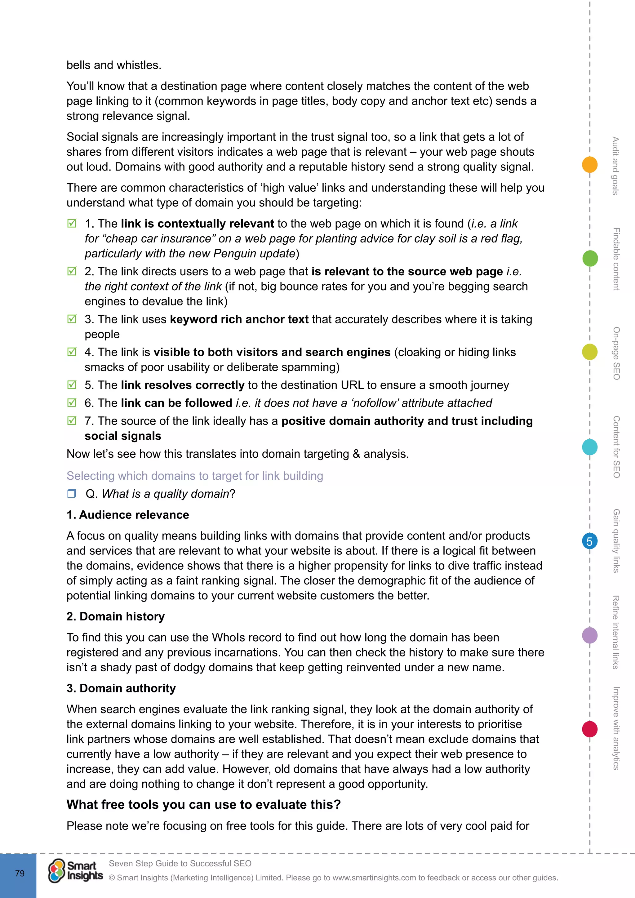 AuditandgoalsRefineinternallinksImprovewithanalyticsGainqualitylinksContentforSEOOn-pageSEOFindablecontent
© Smart Insights (Marketing Intelligence) Limited. Please go to www.smartinsights.com to feedback or access our other guides.
Seven Step Guide to Successful SEO
!
79
5
bells and whistles.
You’ll know that a destination page where content closely matches the content of the web
page linking to it (common keywords in page titles, body copy and anchor text etc) sends a
strong relevance signal.
Social signals are increasingly important in the trust signal too, so a link that gets a lot of
shares from different visitors indicates a web page that is relevant – your web page shouts
out loud. Domains with good authority and a reputable history send a strong quality signal.
There are common characteristics of ‘high value’ links and understanding these will help you
understand what type of domain you should be targeting:
þþ 1. The link is contextually relevant to the web page on which it is found (i.e. a link
for “cheap car insurance” on a web page for planting advice for clay soil is a red flag,
particularly with the new Penguin update)
þþ 2. The link directs users to a web page that is relevant to the source web page i.e.
the right context of the link (if not, big bounce rates for you and you’re begging search
engines to devalue the link)
þþ 3. The link uses keyword rich anchor text that accurately describes where it is taking
people
þþ 4. The link is visible to both visitors and search engines (cloaking or hiding links
smacks of poor usability or deliberate spamming)
þþ 5. The link resolves correctly to the destination URL to ensure a smooth journey
þþ 6. The link can be followed i.e. it does not have a ‘nofollow’ attribute attached
þþ 7. The source of the link ideally has a positive domain authority and trust including
social signals
Now let’s see how this translates into domain targeting & analysis.
Selecting which domains to target for link building
rr Q. What is a quality domain?
1. Audience relevance
A focus on quality means building links with domains that provide content and/or products
and services that are relevant to what your website is about. If there is a logical fit between
the domains, evidence shows that there is a higher propensity for links to dive traffic instead
of simply acting as a faint ranking signal. The closer the demographic fit of the audience of
potential linking domains to your current website customers the better.
2. Domain history
To find this you can use the WhoIs record to find out how long the domain has been
registered and any previous incarnations. You can then check the history to make sure there
isn’t a shady past of dodgy domains that keep getting reinvented under a new name.
3. Domain authority
When search engines evaluate the link ranking signal, they look at the domain authority of
the external domains linking to your website. Therefore, it is in your interests to prioritise
link partners whose domains are well established. That doesn’t mean exclude domains that
currently have a low authority – if they are relevant and you expect their web presence to
increase, they can add value. However, old domains that have always had a low authority
and are doing nothing to change it don’t represent a good opportunity.
What free tools you can use to evaluate this?
Please note we’re focusing on free tools for this guide. There are lots of very cool paid for
 