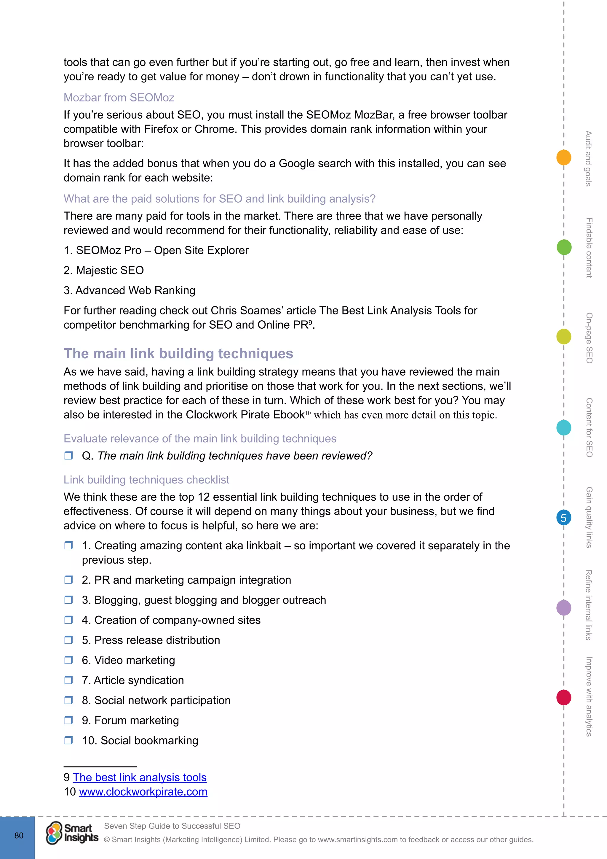 AuditandgoalsRefineinternallinksImprovewithanalyticsGainqualitylinksContentforSEOOn-pageSEOFindablecontent
© Smart Insights (Marketing Intelligence) Limited. Please go to www.smartinsights.com to feedback or access our other guides.
Seven Step Guide to Successful SEO
!
80
5
tools that can go even further but if you’re starting out, go free and learn, then invest when
you’re ready to get value for money – don’t drown in functionality that you can’t yet use.
Mozbar from SEOMoz
If you’re serious about SEO, you must install the SEOMoz MozBar, a free browser toolbar
compatible with Firefox or Chrome. This provides domain rank information within your
browser toolbar: 
It has the added bonus that when you do a Google search with this installed, you can see
domain rank for each website:
What are the paid solutions for SEO and link building analysis?
There are many paid for tools in the market. There are three that we have personally
reviewed and would recommend for their functionality, reliability and ease of use:
1. SEOMoz Pro – Open Site Explorer
2. Majestic SEO
3. Advanced Web Ranking
For further reading check out Chris Soames’ article The Best Link Analysis Tools for
competitor benchmarking for SEO and Online PR9
.
The main link building techniques
As we have said, having a link building strategy means that you have reviewed the main
methods of link building and prioritise on those that work for you. In the next sections, we’ll
review best practice for each of these in turn. Which of these work best for you? You may
also be interested in the Clockwork Pirate Ebook10
which has even more detail on this topic.
Evaluate relevance of the main link building techniques
rr Q. The main link building techniques have been reviewed?
Link building techniques checklist
We think these are the top 12 essential link building techniques to use in the order of
effectiveness. Of course it will depend on many things about your business, but we find
advice on where to focus is helpful, so here we are:
rr 1. Creating amazing content aka linkbait – so important we covered it separately in the
previous step.
rr 2. PR and marketing campaign integration
rr 3. Blogging, guest blogging and blogger outreach
rr 4. Creation of company-owned sites
rr 5. Press release distribution
rr 6. Video marketing
rr 7. Article syndication
rr 8. Social network participation
rr 9. Forum marketing
rr 10. Social bookmarking
9 The best link analysis tools
10 www.clockworkpirate.com
 