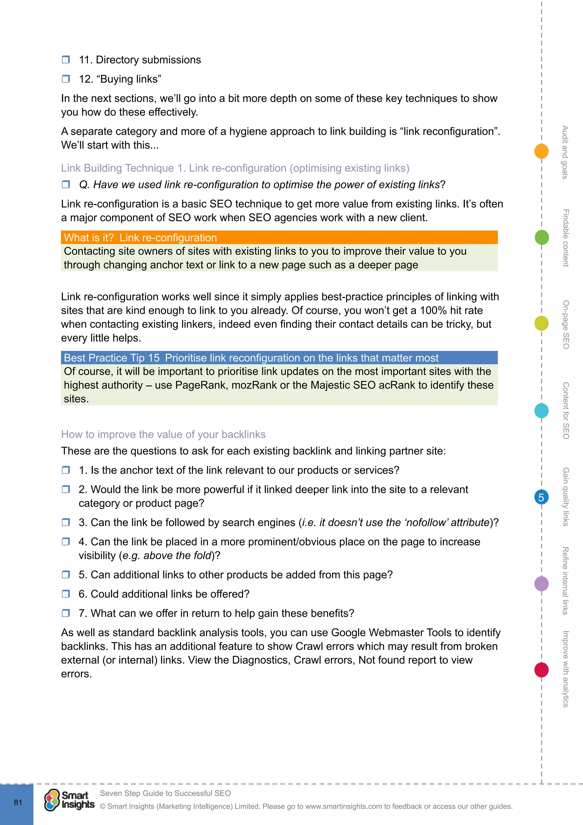 AuditandgoalsRefineinternallinksImprovewithanalyticsGainqualitylinksContentforSEOOn-pageSEOFindablecontent
© Smart Insights (Marketing Intelligence) Limited. Please go to www.smartinsights.com to feedback or access our other guides.
Seven Step Guide to Successful SEO
!
81
5
rr 11. Directory submissions
rr 12. “Buying links”
In the next sections, we’ll go into a bit more depth on some of these key techniques to show
you how do these effectively.
A separate category and more of a hygiene approach to link building is “link reconfiguration”.
We’ll start with this...
Link Building Technique 1. Link re-configuration (optimising existing links)
rr Q. Have we used link re-configuration to optimise the power of existing links?
Link re-configuration is a basic SEO technique to get more value from existing links. It’s often
a major component of SEO work when SEO agencies work with a new client.
What is it?  Link re-configuration
Contacting site owners of sites with existing links to you to improve their value to you
through changing anchor text or link to a new page such as a deeper page
Link re-configuration works well since it simply applies best-practice principles of linking with
sites that are kind enough to link to you already. Of course, you won’t get a 100% hit rate
when contacting existing linkers, indeed even finding their contact details can be tricky, but
every little helps.
Best Practice Tip 15  Prioritise link reconfiguration on the links that matter most
Of course, it will be important to prioritise link updates on the most important sites with the
highest authority – use PageRank, mozRank or the Majestic SEO acRank to identify these
sites.
How to improve the value of your backlinks
These are the questions to ask for each existing backlink and linking partner site:
rr 1. Is the anchor text of the link relevant to our products or services?
rr 2. Would the link be more powerful if it linked deeper link into the site to a relevant
category or product page?
rr 3. Can the link be followed by search engines (i.e. it doesn’t use the ‘nofollow’ attribute)?
rr 4. Can the link be placed in a more prominent/obvious place on the page to increase
visibility (e.g. above the fold)?
rr 5. Can additional links to other products be added from this page?
rr 6. Could additional links be offered?
rr 7. What can we offer in return to help gain these benefits?
As well as standard backlink analysis tools, you can use Google Webmaster Tools to identify
backlinks. This has an additional feature to show Crawl errors which may result from broken
external (or internal) links. View the Diagnostics, Crawl errors, Not found report to view
errors.
 