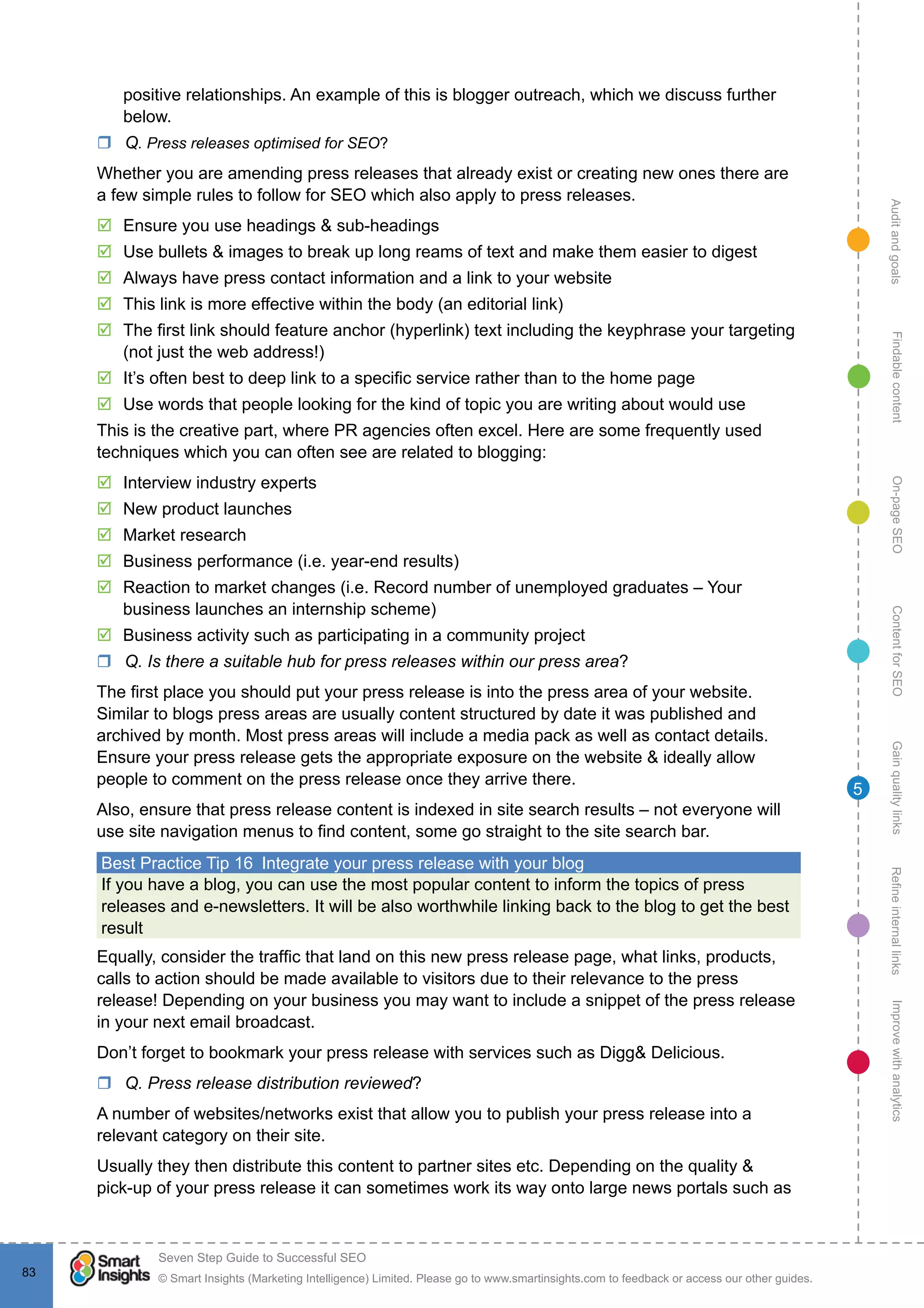 AuditandgoalsRefineinternallinksImprovewithanalyticsGainqualitylinksContentforSEOOn-pageSEOFindablecontent
© Smart Insights (Marketing Intelligence) Limited. Please go to www.smartinsights.com to feedback or access our other guides.
Seven Step Guide to Successful SEO
!
83
5
positive relationships. An example of this is blogger outreach, which we discuss further
below.
rr Q. Press releases optimised for SEO?
Whether you are amending press releases that already exist or creating new ones there are
a few simple rules to follow for SEO which also apply to press releases.
þþ Ensure you use headings & sub-headings
þþ Use bullets & images to break up long reams of text and make them easier to digest
þþ Always have press contact information and a link to your website
þþ This link is more effective within the body (an editorial link)
þþ The first link should feature anchor (hyperlink) text including the keyphrase your targeting
(not just the web address!)
þþ It’s often best to deep link to a specific service rather than to the home page
þþ Use words that people looking for the kind of topic you are writing about would use
This is the creative part, where PR agencies often excel. Here are some frequently used
techniques which you can often see are related to blogging:
þþ Interview industry experts
þþ New product launches
þþ Market research
þþ Business performance (i.e. year-end results)
þþ Reaction to market changes (i.e. Record number of unemployed graduates – Your
business launches an internship scheme)
þþ Business activity such as participating in a community project
rr Q. Is there a suitable hub for press releases within our press area?
The first place you should put your press release is into the press area of your website.
Similar to blogs press areas are usually content structured by date it was published and
archived by month. Most press areas will include a media pack as well as contact details.
Ensure your press release gets the appropriate exposure on the website & ideally allow
people to comment on the press release once they arrive there.
Also, ensure that press release content is indexed in site search results – not everyone will
use site navigation menus to find content, some go straight to the site search bar.
Best Practice Tip 16  Integrate your press release with your blog
If you have a blog, you can use the most popular content to inform the topics of press
releases and e-newsletters. It will be also worthwhile linking back to the blog to get the best
result
Equally, consider the traffic that land on this new press release page, what links, products,
calls to action should be made available to visitors due to their relevance to the press
release! Depending on your business you may want to include a snippet of the press release
in your next email broadcast.
Don’t forget to bookmark your press release with services such as Digg& Delicious.
rr Q. Press release distribution reviewed?
A number of websites/networks exist that allow you to publish your press release into a
relevant category on their site.
Usually they then distribute this content to partner sites etc. Depending on the quality &
pick-up of your press release it can sometimes work its way onto large news portals such as
 