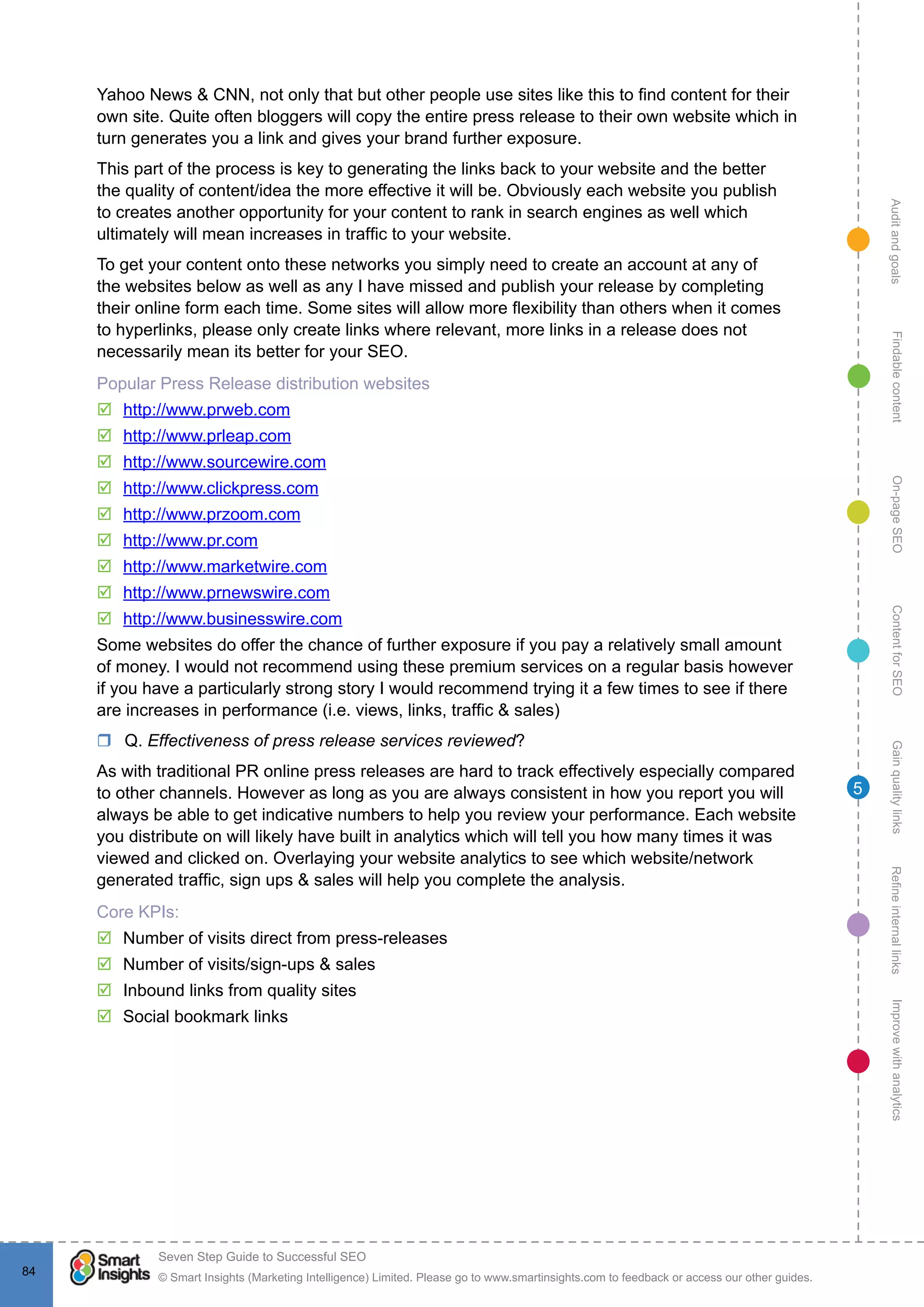 AuditandgoalsRefineinternallinksImprovewithanalyticsGainqualitylinksContentforSEOOn-pageSEOFindablecontent
© Smart Insights (Marketing Intelligence) Limited. Please go to www.smartinsights.com to feedback or access our other guides.
Seven Step Guide to Successful SEO
!
84
5
Yahoo News & CNN, not only that but other people use sites like this to find content for their
own site. Quite often bloggers will copy the entire press release to their own website which in
turn generates you a link and gives your brand further exposure.
This part of the process is key to generating the links back to your website and the better
the quality of content/idea the more effective it will be. Obviously each website you publish
to creates another opportunity for your content to rank in search engines as well which
ultimately will mean increases in traffic to your website.
To get your content onto these networks you simply need to create an account at any of
the websites below as well as any I have missed and publish your release by completing
their online form each time. Some sites will allow more flexibility than others when it comes
to hyperlinks, please only create links where relevant, more links in a release does not
necessarily mean its better for your SEO.
Popular Press Release distribution websites
þþ http://www.prweb.com
þþ http://www.prleap.com
þþ http://www.sourcewire.com
þþ http://www.clickpress.com
þþ http://www.przoom.com
þþ http://www.pr.com
þþ http://www.marketwire.com
þþ http://www.prnewswire.com
þþ http://www.businesswire.com
Some websites do offer the chance of further exposure if you pay a relatively small amount
of money. I would not recommend using these premium services on a regular basis however
if you have a particularly strong story I would recommend trying it a few times to see if there
are increases in performance (i.e. views, links, traffic & sales)
rr Q. Effectiveness of press release services reviewed?
As with traditional PR online press releases are hard to track effectively especially compared
to other channels. However as long as you are always consistent in how you report you will
always be able to get indicative numbers to help you review your performance. Each website
you distribute on will likely have built in analytics which will tell you how many times it was
viewed and clicked on. Overlaying your website analytics to see which website/network
generated traffic, sign ups & sales will help you complete the analysis.
Core KPIs:
þþ Number of visits direct from press-releases
þþ Number of visits/sign-ups & sales
þþ Inbound links from quality sites
þþ Social bookmark links
 
