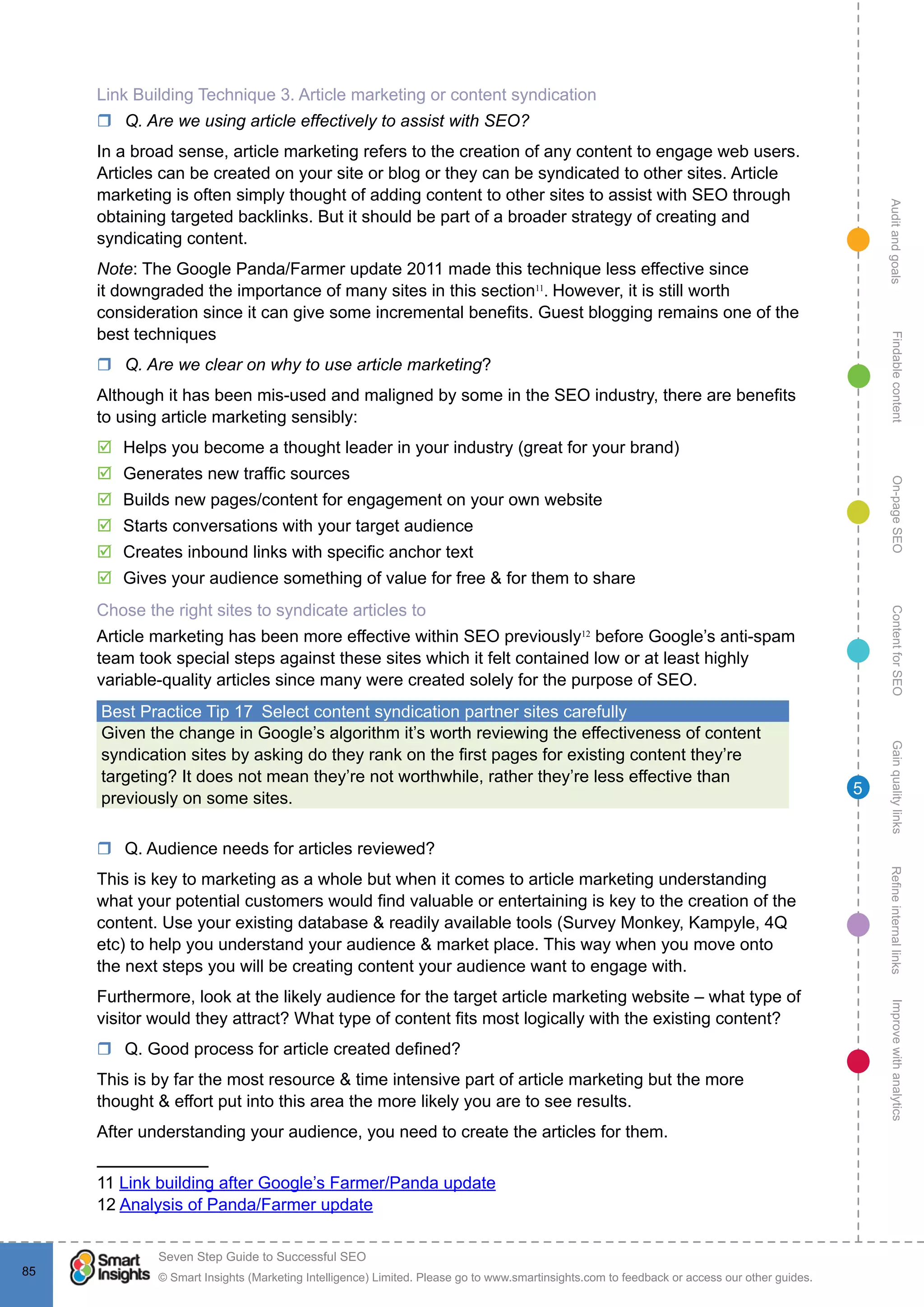 AuditandgoalsRefineinternallinksImprovewithanalyticsGainqualitylinksContentforSEOOn-pageSEOFindablecontent
© Smart Insights (Marketing Intelligence) Limited. Please go to www.smartinsights.com to feedback or access our other guides.
Seven Step Guide to Successful SEO
!
85
5
Link Building Technique 3. Article marketing or content syndication
rr Q. Are we using article effectively to assist with SEO?
In a broad sense, article marketing refers to the creation of any content to engage web users.
Articles can be created on your site or blog or they can be syndicated to other sites. Article
marketing is often simply thought of adding content to other sites to assist with SEO through
obtaining targeted backlinks. But it should be part of a broader strategy of creating and
syndicating content.
Note: The Google Panda/Farmer update 2011 made this technique less effective since
it downgraded the importance of many sites in this section11
. However, it is still worth
consideration since it can give some incremental benefits. Guest blogging remains one of the
best techniques
rr Q. Are we clear on why to use article marketing?
Although it has been mis-used and maligned by some in the SEO industry, there are benefits
to using article marketing sensibly:
þþ Helps you become a thought leader in your industry (great for your brand)
þþ Generates new traffic sources
þþ Builds new pages/content for engagement on your own website
þþ Starts conversations with your target audience
þþ Creates inbound links with specific anchor text
þþ Gives your audience something of value for free & for them to share
Chose the right sites to syndicate articles to
Article marketing has been more effective within SEO previously12
before Google’s anti-spam
team took special steps against these sites which it felt contained low or at least highly
variable-quality articles since many were created solely for the purpose of SEO.
Best Practice Tip 17  Select content syndication partner sites carefully
Given the change in Google’s algorithm it’s worth reviewing the effectiveness of content
syndication sites by asking do they rank on the first pages for existing content they’re
targeting? It does not mean they’re not worthwhile, rather they’re less effective than
previously on some sites.
rr Q. Audience needs for articles reviewed?
This is key to marketing as a whole but when it comes to article marketing understanding
what your potential customers would find valuable or entertaining is key to the creation of the
content. Use your existing database & readily available tools (Survey Monkey, Kampyle, 4Q
etc) to help you understand your audience & market place. This way when you move onto
the next steps you will be creating content your audience want to engage with.
Furthermore, look at the likely audience for the target article marketing website – what type of
visitor would they attract? What type of content fits most logically with the existing content?
rr Q. Good process for article created defined?
This is by far the most resource & time intensive part of article marketing but the more
thought & effort put into this area the more likely you are to see results.
After understanding your audience, you need to create the articles for them.
11 Link building after Google’s Farmer/Panda update
12 Analysis of Panda/Farmer update
 