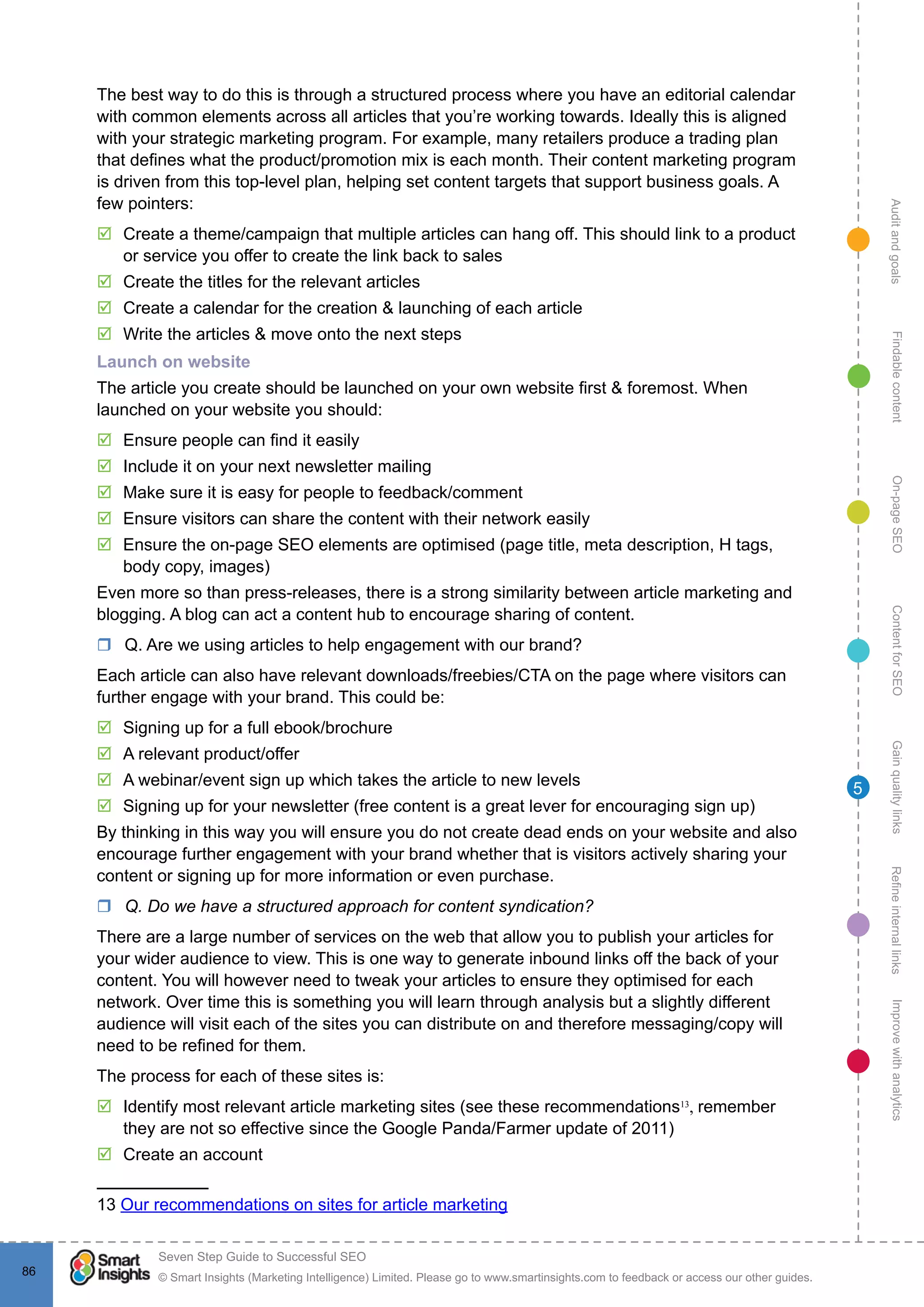 AuditandgoalsRefineinternallinksImprovewithanalyticsGainqualitylinksContentforSEOOn-pageSEOFindablecontent
© Smart Insights (Marketing Intelligence) Limited. Please go to www.smartinsights.com to feedback or access our other guides.
Seven Step Guide to Successful SEO
!
86
5
The best way to do this is through a structured process where you have an editorial calendar
with common elements across all articles that you’re working towards. Ideally this is aligned
with your strategic marketing program. For example, many retailers produce a trading plan
that defines what the product/promotion mix is each month. Their content marketing program
is driven from this top-level plan, helping set content targets that support business goals. A
few pointers:
þþ Create a theme/campaign that multiple articles can hang off. This should link to a product
or service you offer to create the link back to sales
þþ Create the titles for the relevant articles
þþ Create a calendar for the creation & launching of each article
þþ Write the articles & move onto the next steps
Launch on website
The article you create should be launched on your own website first & foremost. When
launched on your website you should:
þþ Ensure people can find it easily
þþ Include it on your next newsletter mailing
þþ Make sure it is easy for people to feedback/comment
þþ Ensure visitors can share the content with their network easily
þþ Ensure the on-page SEO elements are optimised (page title, meta description, H tags,
body copy, images)
Even more so than press-releases, there is a strong similarity between article marketing and
blogging. A blog can act a content hub to encourage sharing of content.
rr Q. Are we using articles to help engagement with our brand?
Each article can also have relevant downloads/freebies/CTA on the page where visitors can
further engage with your brand. This could be:
þþ 	Signing up for a full ebook/brochure
þþ A relevant product/offer
þþ A webinar/event sign up which takes the article to new levels
þþ Signing up for your newsletter (free content is a great lever for encouraging sign up)
By thinking in this way you will ensure you do not create dead ends on your website and also
encourage further engagement with your brand whether that is visitors actively sharing your
content or signing up for more information or even purchase.
rr Q. Do we have a structured approach for content syndication?
There are a large number of services on the web that allow you to publish your articles for
your wider audience to view. This is one way to generate inbound links off the back of your
content. You will however need to tweak your articles to ensure they optimised for each
network. Over time this is something you will learn through analysis but a slightly different
audience will visit each of the sites you can distribute on and therefore messaging/copy will
need to be refined for them.
The process for each of these sites is:
þþ Identify most relevant article marketing sites (see these recommendations13
, remember
they are not so effective since the Google Panda/Farmer update of 2011)
þþ Create an account
13 Our recommendations on sites for article marketing
 