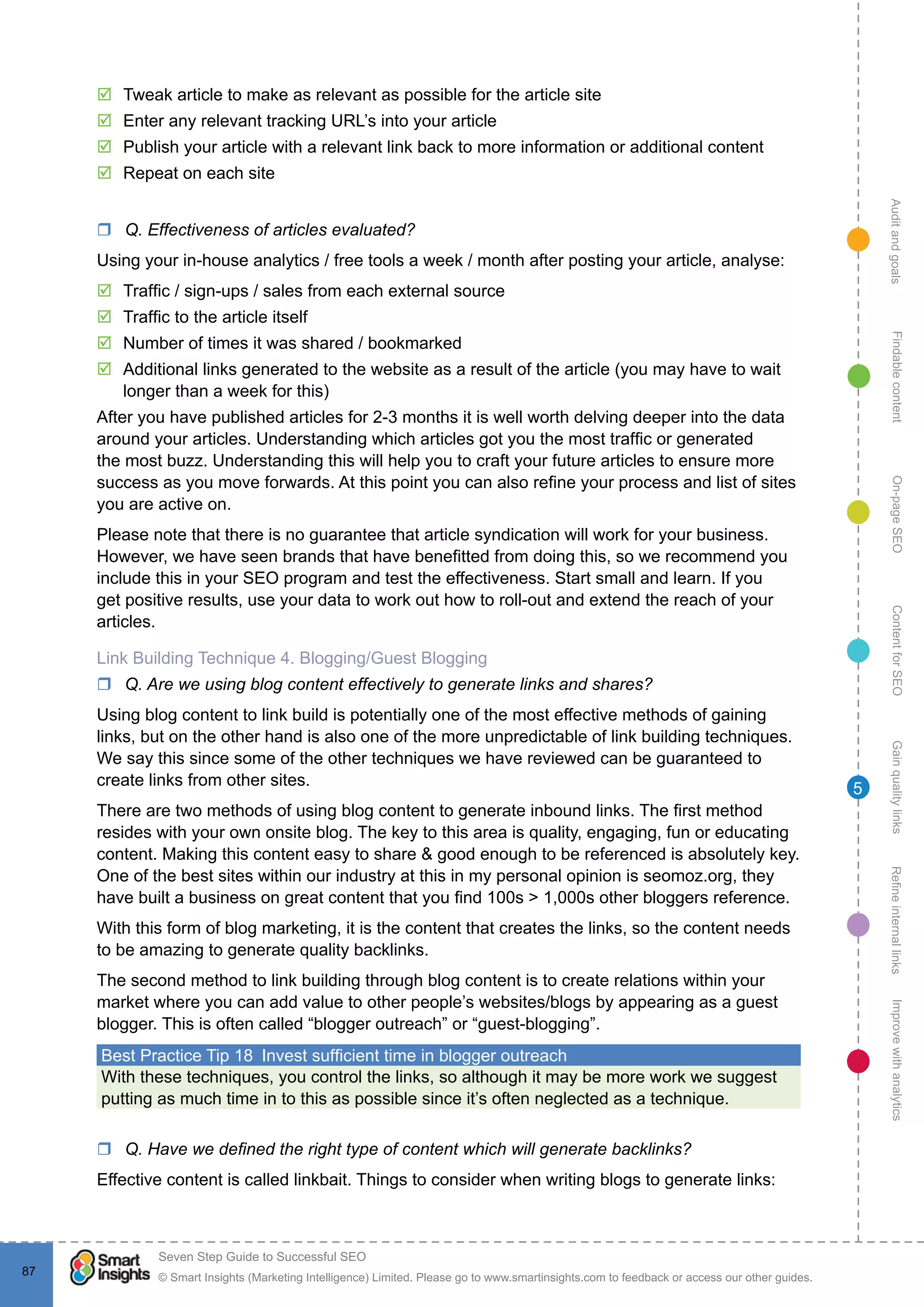 AuditandgoalsRefineinternallinksImprovewithanalyticsGainqualitylinksContentforSEOOn-pageSEOFindablecontent
© Smart Insights (Marketing Intelligence) Limited. Please go to www.smartinsights.com to feedback or access our other guides.
Seven Step Guide to Successful SEO
!
87
5
þþ Tweak article to make as relevant as possible for the article site
þþ Enter any relevant tracking URL’s into your article
þþ Publish your article with a relevant link back to more information or additional content
þþ Repeat on each site
rr Q. Effectiveness of articles evaluated?
Using your in-house analytics / free tools a week / month after posting your article, analyse:
þþ Traffic / sign-ups / sales from each external source
þþ Traffic to the article itself
þþ Number of times it was shared / bookmarked
þþ Additional links generated to the website as a result of the article (you may have to wait
longer than a week for this)
After you have published articles for 2-3 months it is well worth delving deeper into the data
around your articles. Understanding which articles got you the most traffic or generated
the most buzz. Understanding this will help you to craft your future articles to ensure more
success as you move forwards. At this point you can also refine your process and list of sites
you are active on.
Please note that there is no guarantee that article syndication will work for your business.
However, we have seen brands that have benefitted from doing this, so we recommend you
include this in your SEO program and test the effectiveness. Start small and learn. If you
get positive results, use your data to work out how to roll-out and extend the reach of your
articles.
Link Building Technique 4. Blogging/Guest Blogging
rr Q. Are we using blog content effectively to generate links and shares?
Using blog content to link build is potentially one of the most effective methods of gaining
links, but on the other hand is also one of the more unpredictable of link building techniques.
We say this since some of the other techniques we have reviewed can be guaranteed to
create links from other sites.
There are two methods of using blog content to generate inbound links. The first method
resides with your own onsite blog. The key to this area is quality, engaging, fun or educating
content. Making this content easy to share & good enough to be referenced is absolutely key.
One of the best sites within our industry at this in my personal opinion is seomoz.org, they
have built a business on great content that you find 100s > 1,000s other bloggers reference.
With this form of blog marketing, it is the content that creates the links, so the content needs
to be amazing to generate quality backlinks.
The second method to link building through blog content is to create relations within your
market where you can add value to other people’s websites/blogs by appearing as a guest
blogger. This is often called “blogger outreach” or “guest-blogging”.
Best Practice Tip 18  Invest sufficient time in blogger outreach
With these techniques, you control the links, so although it may be more work we suggest
putting as much time in to this as possible since it’s often neglected as a technique.
rr Q. Have we defined the right type of content which will generate backlinks?
Effective content is called linkbait. Things to consider when writing blogs to generate links:
 
