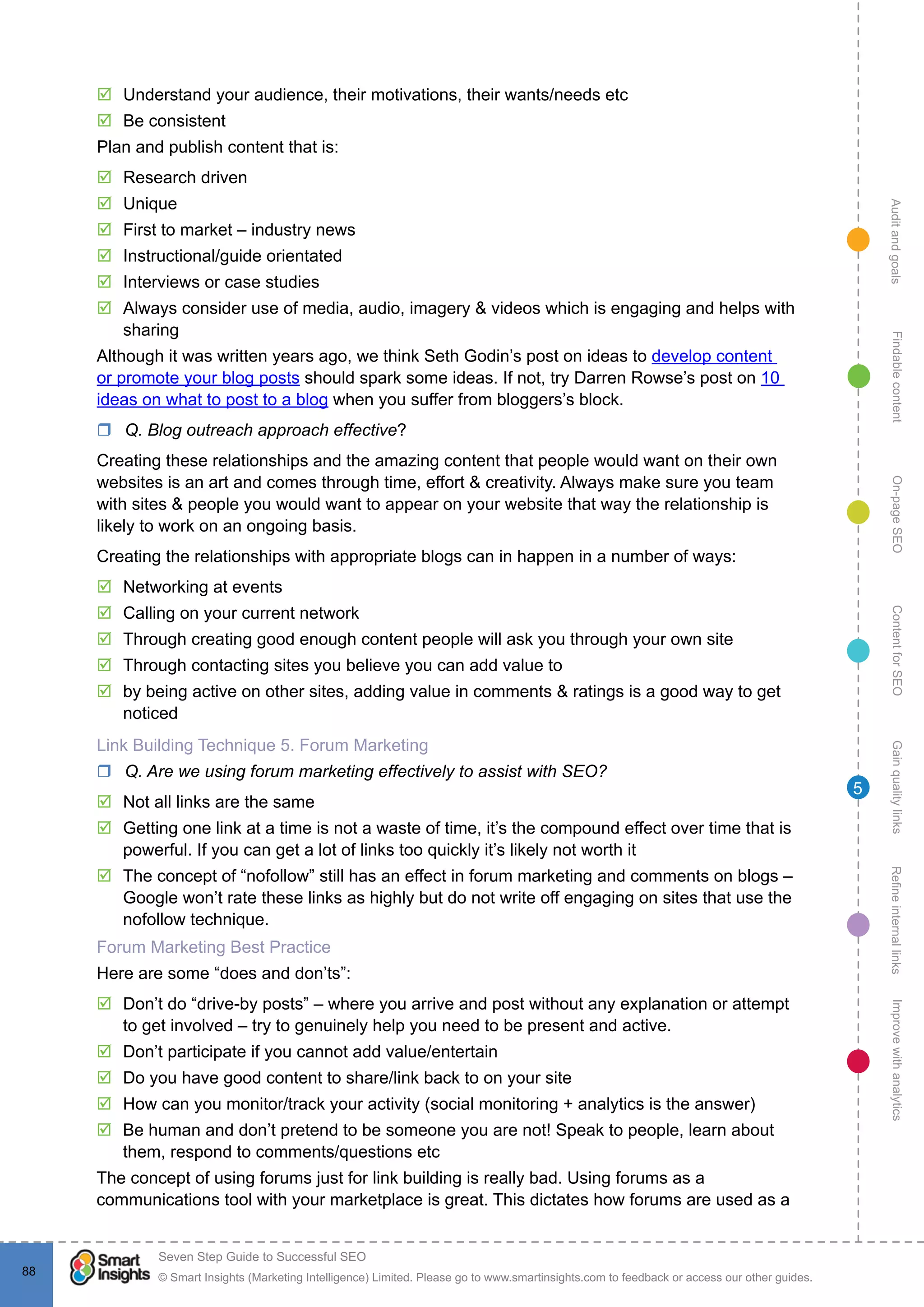AuditandgoalsRefineinternallinksImprovewithanalyticsGainqualitylinksContentforSEOOn-pageSEOFindablecontent
© Smart Insights (Marketing Intelligence) Limited. Please go to www.smartinsights.com to feedback or access our other guides.
Seven Step Guide to Successful SEO
!
88
5
þþ Understand your audience, their motivations, their wants/needs etc
þþ Be consistent
Plan and publish content that is:
þþ Research driven
þþ Unique
þþ First to market – industry news
þþ Instructional/guide orientated
þþ Interviews or case studies
þþ Always consider use of media, audio, imagery & videos which is engaging and helps with
sharing
Although it was written years ago, we think Seth Godin’s post on ideas to develop content
or promote your blog posts should spark some ideas. If not, try Darren Rowse’s post on 10
ideas on what to post to a blog when you suffer from bloggers’s block.
rr Q. Blog outreach approach effective?
Creating these relationships and the amazing content that people would want on their own
websites is an art and comes through time, effort & creativity. Always make sure you team
with sites & people you would want to appear on your website that way the relationship is
likely to work on an ongoing basis.
Creating the relationships with appropriate blogs can in happen in a number of ways:
þþ Networking at events
þþ Calling on your current network
þþ Through creating good enough content people will ask you through your own site
þþ Through contacting sites you believe you can add value to
þþ by being active on other sites, adding value in comments & ratings is a good way to get
noticed
Link Building Technique 5. Forum Marketing
rr Q. Are we using forum marketing effectively to assist with SEO?
þþ Not all links are the same
þþ Getting one link at a time is not a waste of time, it’s the compound effect over time that is
powerful. If you can get a lot of links too quickly it’s likely not worth it 
þþ The concept of “nofollow” still has an effect in forum marketing and comments on blogs –
Google won’t rate these links as highly but do not write off engaging on sites that use the
nofollow technique.
Forum Marketing Best Practice
Here are some “does and don’ts”:
þþ Don’t do “drive-by posts” – where you arrive and post without any explanation or attempt
to get involved – try to genuinely help you need to be present and active.
þþ Don’t participate if you cannot add value/entertain
þþ Do you have good content to share/link back to on your site
þþ How can you monitor/track your activity (social monitoring + analytics is the answer)
þþ Be human and don’t pretend to be someone you are not! Speak to people, learn about
them, respond to comments/questions etc
The concept of using forums just for link building is really bad. Using forums as a
communications tool with your marketplace is great. This dictates how forums are used as a
 