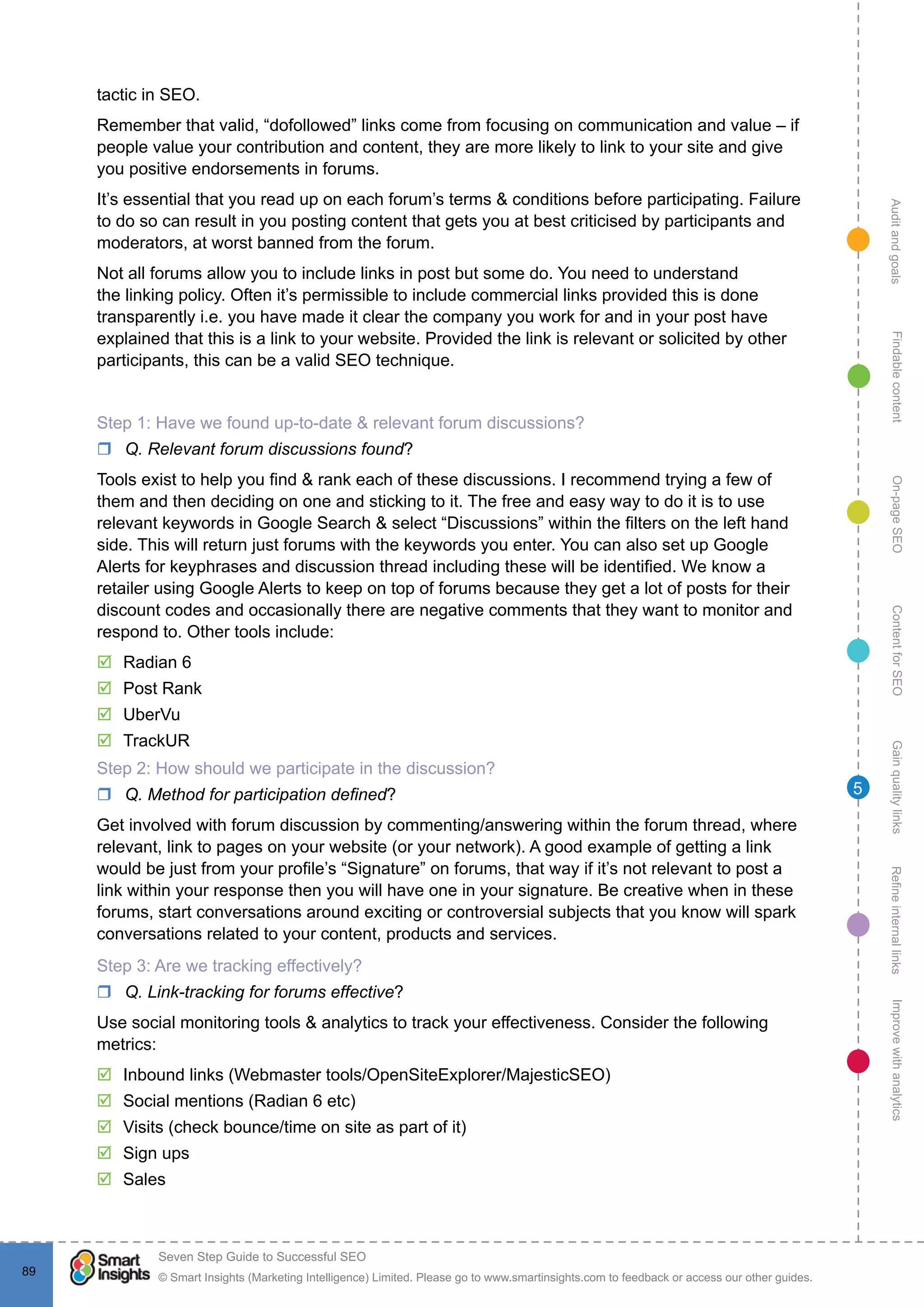 AuditandgoalsRefineinternallinksImprovewithanalyticsGainqualitylinksContentforSEOOn-pageSEOFindablecontent
© Smart Insights (Marketing Intelligence) Limited. Please go to www.smartinsights.com to feedback or access our other guides.
Seven Step Guide to Successful SEO
!
89
5
tactic in SEO.
Remember that valid, “dofollowed” links come from focusing on communication and value – if
people value your contribution and content, they are more likely to link to your site and give
you positive endorsements in forums.
It’s essential that you read up on each forum’s terms & conditions before participating. Failure
to do so can result in you posting content that gets you at best criticised by participants and
moderators, at worst banned from the forum.
Not all forums allow you to include links in post but some do. You need to understand
the linking policy. Often it’s permissible to include commercial links provided this is done
transparently i.e. you have made it clear the company you work for and in your post have
explained that this is a link to your website. Provided the link is relevant or solicited by other
participants, this can be a valid SEO technique.
Step 1: Have we found up-to-date & relevant forum discussions?
rr Q. Relevant forum discussions found?
Tools exist to help you find & rank each of these discussions. I recommend trying a few of
them and then deciding on one and sticking to it. The free and easy way to do it is to use
relevant keywords in Google Search & select “Discussions” within the filters on the left hand
side. This will return just forums with the keywords you enter. You can also set up Google
Alerts for keyphrases and discussion thread including these will be identified. We know a
retailer using Google Alerts to keep on top of forums because they get a lot of posts for their
discount codes and occasionally there are negative comments that they want to monitor and
respond to. Other tools include:
þþ Radian 6
þþ Post Rank
þþ UberVu
þþ TrackUR
Step 2: How should we participate in the discussion?
rr Q. Method for participation defined?
Get involved with forum discussion by commenting/answering within the forum thread, where
relevant, link to pages on your website (or your network). A good example of getting a link
would be just from your profile’s “Signature” on forums, that way if it’s not relevant to post a
link within your response then you will have one in your signature. Be creative when in these
forums, start conversations around exciting or controversial subjects that you know will spark
conversations related to your content, products and services.
Step 3: Are we tracking effectively?
rr Q. Link-tracking for forums effective?
Use social monitoring tools & analytics to track your effectiveness. Consider the following
metrics:
þþ Inbound links (Webmaster tools/OpenSiteExplorer/MajesticSEO)
þþ Social mentions (Radian 6 etc)
þþ Visits (check bounce/time on site as part of it)
þþ Sign ups
þþ Sales
 