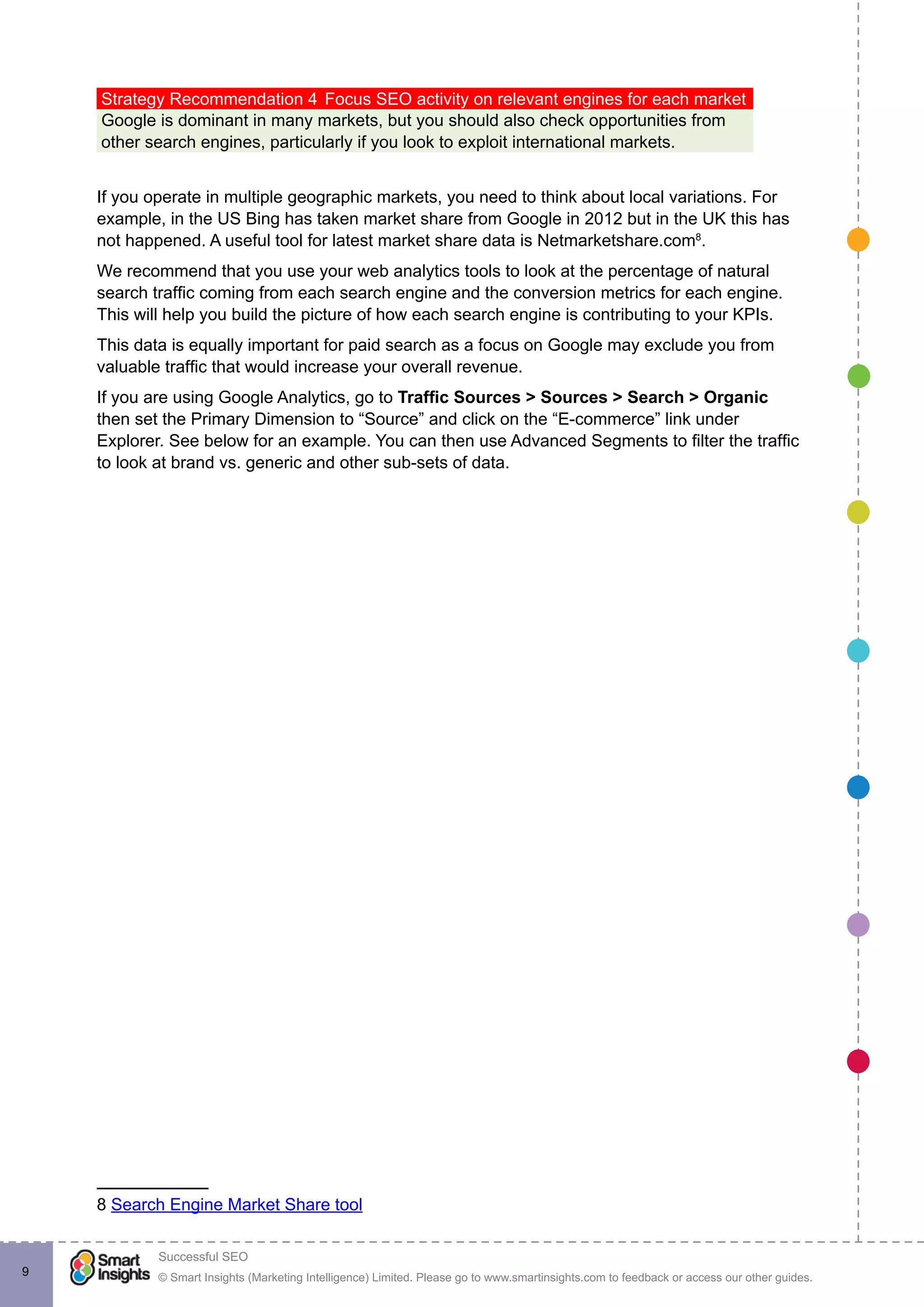 © Smart Insights (Marketing Intelligence) Limited. Please go to www.smartinsights.com to feedback or access our other guides.
Successful SEO
!
9
Strategy Recommendation 4	Focus SEO activity on relevant engines for each market
Google is dominant in many markets, but you should also check opportunities from
other search engines, particularly if you look to exploit international markets.
If you operate in multiple geographic markets, you need to think about local variations. For
example, in the US Bing has taken market share from Google in 2012 but in the UK this has
not happened. A useful tool for latest market share data is Netmarketshare.com8
.
We recommend that you use your web analytics tools to look at the percentage of natural
search traffic coming from each search engine and the conversion metrics for each engine.
This will help you build the picture of how each search engine is contributing to your KPIs.
This data is equally important for paid search as a focus on Google may exclude you from
valuable traffic that would increase your overall revenue.
If you are using Google Analytics, go to Traffic Sources > Sources > Search > Organic
then set the Primary Dimension to “Source” and click on the “E-commerce” link under
Explorer. See below for an example. You can then use Advanced Segments to filter the traffic
to look at brand vs. generic and other sub-sets of data.
8 Search Engine Market Share tool
 