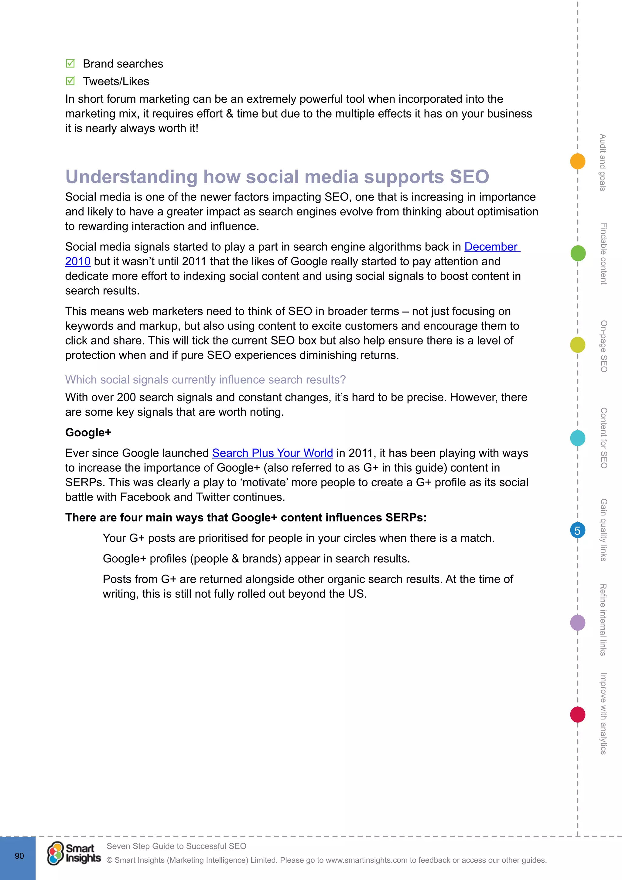 AuditandgoalsRefineinternallinksImprovewithanalyticsGainqualitylinksContentforSEOOn-pageSEOFindablecontent
© Smart Insights (Marketing Intelligence) Limited. Please go to www.smartinsights.com to feedback or access our other guides.
Seven Step Guide to Successful SEO
!
90
5
þþ Brand searches
þþ Tweets/Likes
In short forum marketing can be an extremely powerful tool when incorporated into the
marketing mix, it requires effort & time but due to the multiple effects it has on your business
it is nearly always worth it!
Understanding how social media supports SEO
Social media is one of the newer factors impacting SEO, one that is increasing in importance
and likely to have a greater impact as search engines evolve from thinking about optimisation
to rewarding interaction and influence.
Social media signals started to play a part in search engine algorithms back in December
2010 but it wasn’t until 2011 that the likes of Google really started to pay attention and
dedicate more effort to indexing social content and using social signals to boost content in
search results.
This means web marketers need to think of SEO in broader terms – not just focusing on
keywords and markup, but also using content to excite customers and encourage them to
click and share. This will tick the current SEO box but also help ensure there is a level of
protection when and if pure SEO experiences diminishing returns.
Which social signals currently influence search results?
With over 200 search signals and constant changes, it’s hard to be precise. However, there
are some key signals that are worth noting.
Google+
Ever since Google launched Search Plus Your World in 2011, it has been playing with ways
to increase the importance of Google+ (also referred to as G+ in this guide) content in
SERPs. This was clearly a play to ‘motivate’ more people to create a G+ profile as its social
battle with Facebook and Twitter continues.
There are four main ways that Google+ content influences SERPs:
1.	 Your G+ posts are prioritised for people in your circles when there is a match.
2.	 Google+ profiles (people & brands) appear in search results.
3.	 Posts from G+ are returned alongside other organic search results. At the time of
writing, this is still not fully rolled out beyond the US.
4.	
5.	
6.	
7.	
8.	
9.	
10.	
11.	
12.	
13.	
 