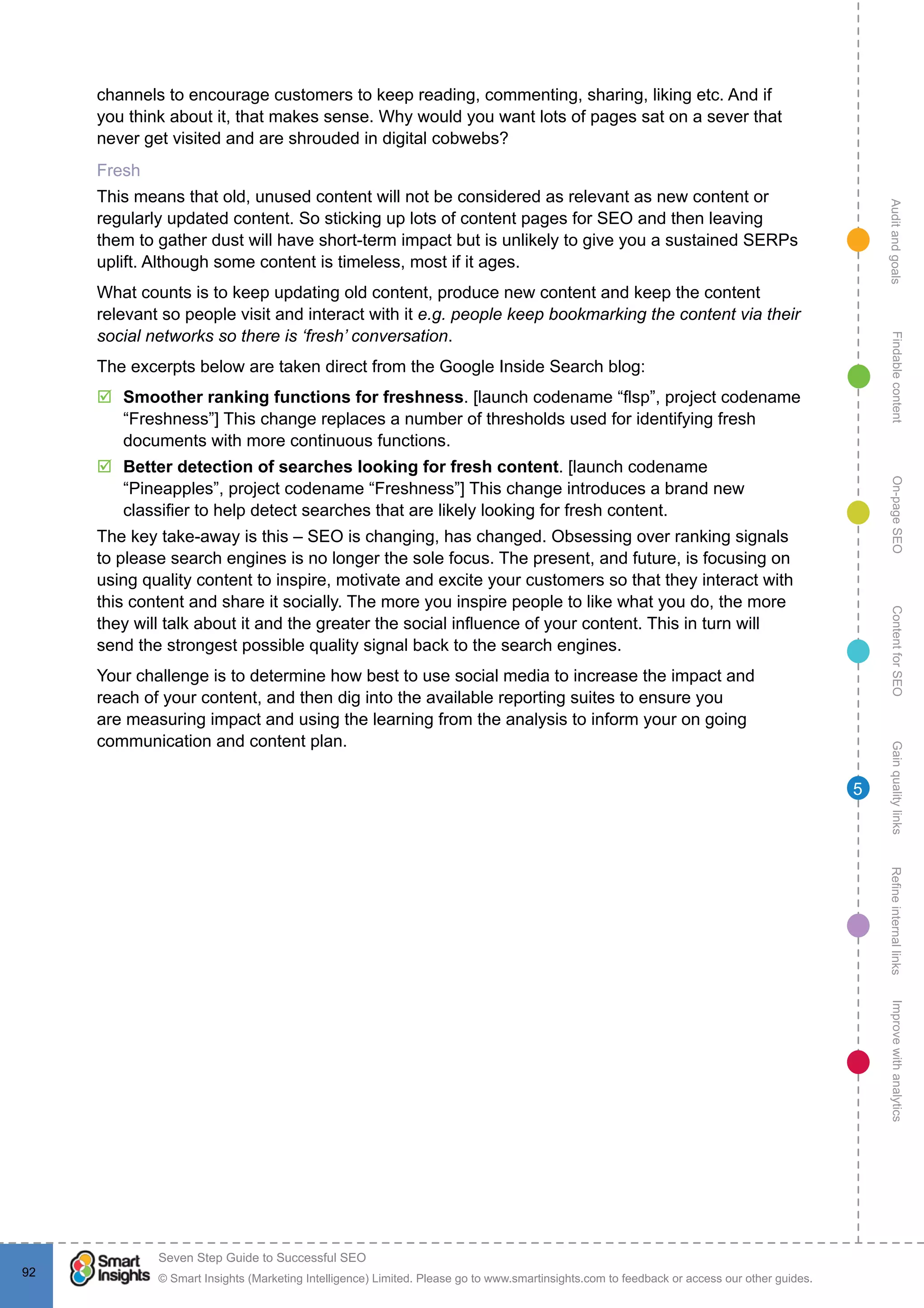 AuditandgoalsRefineinternallinksImprovewithanalyticsGainqualitylinksContentforSEOOn-pageSEOFindablecontent
© Smart Insights (Marketing Intelligence) Limited. Please go to www.smartinsights.com to feedback or access our other guides.
Seven Step Guide to Successful SEO
!
92
5
channels to encourage customers to keep reading, commenting, sharing, liking etc. And if
you think about it, that makes sense. Why would you want lots of pages sat on a sever that
never get visited and are shrouded in digital cobwebs?
Fresh
This means that old, unused content will not be considered as relevant as new content or
regularly updated content. So sticking up lots of content pages for SEO and then leaving
them to gather dust will have short-term impact but is unlikely to give you a sustained SERPs
uplift. Although some content is timeless, most if it ages.
What counts is to keep updating old content, produce new content and keep the content
relevant so people visit and interact with it e.g. people keep bookmarking the content via their
social networks so there is ‘fresh’ conversation.
The excerpts below are taken direct from the Google Inside Search blog:
þþ Smoother ranking functions for freshness. [launch codename “flsp”, project codename
“Freshness”] This change replaces a number of thresholds used for identifying fresh
documents with more continuous functions.
þþ Better detection of searches looking for fresh content. [launch codename
“Pineapples”, project codename “Freshness”] This change introduces a brand new
classifier to help detect searches that are likely looking for fresh content.
The key take-away is this – SEO is changing, has changed. Obsessing over ranking signals
to please search engines is no longer the sole focus. The present, and future, is focusing on
using quality content to inspire, motivate and excite your customers so that they interact with
this content and share it socially. The more you inspire people to like what you do, the more
they will talk about it and the greater the social influence of your content. This in turn will
send the strongest possible quality signal back to the search engines.
Your challenge is to determine how best to use social media to increase the impact and
reach of your content, and then dig into the available reporting suites to ensure you
are measuring impact and using the learning from the analysis to inform your on going
communication and content plan.
 