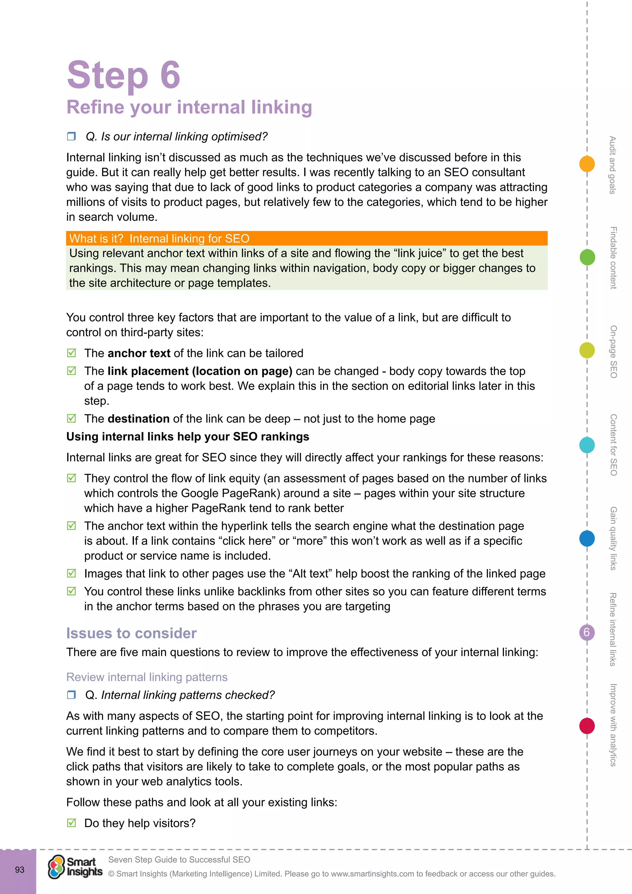 AuditandgoalsRefineinternallinksImprovewithanalyticsGainqualitylinksContentforSEOOn-pageSEOFindablecontent
© Smart Insights (Marketing Intelligence) Limited. Please go to www.smartinsights.com to feedback or access our other guides.
Seven Step Guide to Successful SEO
!
6
93
Step 6
Refine your internal linking
rr Q. Is our internal linking optimised?
Internal linking isn’t discussed as much as the techniques we’ve discussed before in this
guide. But it can really help get better results. I was recently talking to an SEO consultant
who was saying that due to lack of good links to product categories a company was attracting
millions of visits to product pages, but relatively few to the categories, which tend to be higher
in search volume.
What is it?  Internal linking for SEO
Using relevant anchor text within links of a site and flowing the “link juice” to get the best
rankings. This may mean changing links within navigation, body copy or bigger changes to
the site architecture or page templates.
You control three key factors that are important to the value of a link, but are difficult to
control on third-party sites:
þþ The anchor text of the link can be tailored
þþ The link placement (location on page) can be changed - body copy towards the top
of a page tends to work best. We explain this in the section on editorial links later in this
step.
þþ The destination of the link can be deep – not just to the home page
Using internal links help your SEO rankings
Internal links are great for SEO since they will directly affect your rankings for these reasons:
þþ They control the flow of link equity (an assessment of pages based on the number of links
which controls the Google PageRank) around a site – pages within your site structure
which have a higher PageRank tend to rank better
þþ The anchor text within the hyperlink tells the search engine what the destination page
is about. If a link contains “click here” or “more” this won’t work as well as if a specific
product or service name is included.
þþ Images that link to other pages use the “Alt text” help boost the ranking of the linked page
þþ You control these links unlike backlinks from other sites so you can feature different terms
in the anchor terms based on the phrases you are targeting
Issues to consider
There are five main questions to review to improve the effectiveness of your internal linking:
Review internal linking patterns
rr Q. Internal linking patterns checked?
As with many aspects of SEO, the starting point for improving internal linking is to look at the
current linking patterns and to compare them to competitors.
We find it best to start by defining the core user journeys on your website – these are the
click paths that visitors are likely to take to complete goals, or the most popular paths as
shown in your web analytics tools.
Follow these paths and look at all your existing links:
þþ Do they help visitors?
 