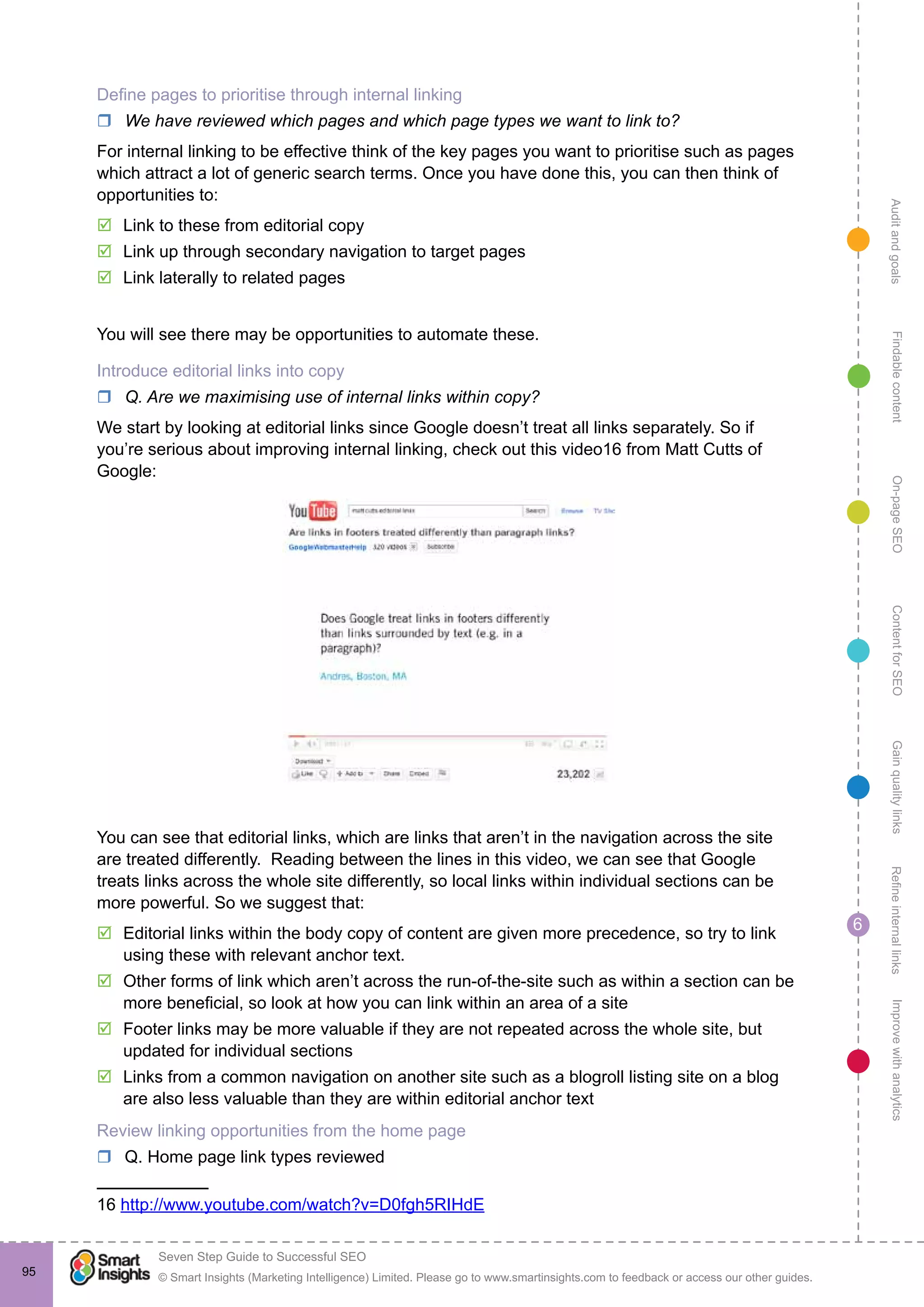 AuditandgoalsRefineinternallinksImprovewithanalyticsGainqualitylinksContentforSEOOn-pageSEOFindablecontent
© Smart Insights (Marketing Intelligence) Limited. Please go to www.smartinsights.com to feedback or access our other guides.
Seven Step Guide to Successful SEO
!
6
95
Define pages to prioritise through internal linking
rr We have reviewed which pages and which page types we want to link to?
For internal linking to be effective think of the key pages you want to prioritise such as pages
which attract a lot of generic search terms. Once you have done this, you can then think of
opportunities to:
þþ Link to these from editorial copy
þþ Link up through secondary navigation to target pages
þþ Link laterally to related pages
You will see there may be opportunities to automate these.
Introduce editorial links into copy
rr Q. Are we maximising use of internal links within copy?
We start by looking at editorial links since Google doesn’t treat all links separately. So if
you’re serious about improving internal linking, check out this video16 from Matt Cutts of
Google:
You can see that editorial links, which are links that aren’t in the navigation across the site
are treated differently. Reading between the lines in this video, we can see that Google
treats links across the whole site differently, so local links within individual sections can be
more powerful. So we suggest that:
þþ Editorial links within the body copy of content are given more precedence, so try to link
using these with relevant anchor text.
þþ Other forms of link which aren’t across the run-of-the-site such as within a section can be
more beneficial, so look at how you can link within an area of a site
þþ Footer links may be more valuable if they are not repeated across the whole site, but
updated for individual sections
þþ Links from a common navigation on another site such as a blogroll listing site on a blog
are also less valuable than they are within editorial anchor text
Review linking opportunities from the home page
rr Q. Home page link types reviewed
16 http://www.youtube.com/watch?v=D0fgh5RIHdE
 