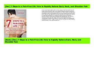 About Books 7 Steps to a Pain-Free Life: How to Rapidly Relieve Back, Neck, and Shoulder Pain Link Download Full : https://cbookdownload7.blogspot.co.uk/?book=0142180696 A fully revised and updated edition of the program that's sold more than 5.5 million copies worldwide--plus a new chapter addressing shoulder painSince the McKenzie Method was first developed in the 1960s, millions of people have successfully used it to free themselves from chronic back and neck pain. Now, Robin McKenzie has updated his innovative program and added a new chapter on relieving shoulder pain. In 7 Steps to a Pain-Free Life, you'll learn: - Common causes of lower back, neck pain and shoulder pain- The vital role discs play in back and neck health- Easy exercises that alleviate pain immediatelyConsidered the treatment of choice by health care professionals throughout the world, 7 Steps to a Pain-Free Life will help you find permanent relief from back, neck, and shoulder pain. Creator : Robin McKenzie Best Sellers Rank : #4 Paid in Kindle Store
[Doc] 7 Steps to a Pain-Free Life: How to Rapidly Relieve Back, Neck, and Shoulder Pain
A fully revised and updated edition of the program that's sold more than 5.5
million copies worldwide--plus a new chapter addressing shoulder painSince
the McKenzie Method was first developed in the 1960s, millions of people have
successfully used it to free themselves from chronic back and neck pain. Now,
Robin McKenzie has updated his innovative program and added a new chapter
on relieving shoulder pain. In 7 Steps to a Pain-Free Life, you'll learn: -
Common causes of lower back, neck pain and shoulder pain- The vital role
discs play in back and neck health- Easy exercises that alleviate pain
immediatelyConsidered the treatment of choice by health care professionals
throughout the world, 7 Steps to a Pain-Free Life will help you find permanent
relief from back, neck, and shoulder pain.
[Book] [Doc] 7 Steps to a Pain-Free Life: How to Rapidly Relieve Back, Neck, and
Shoulder Pain
 