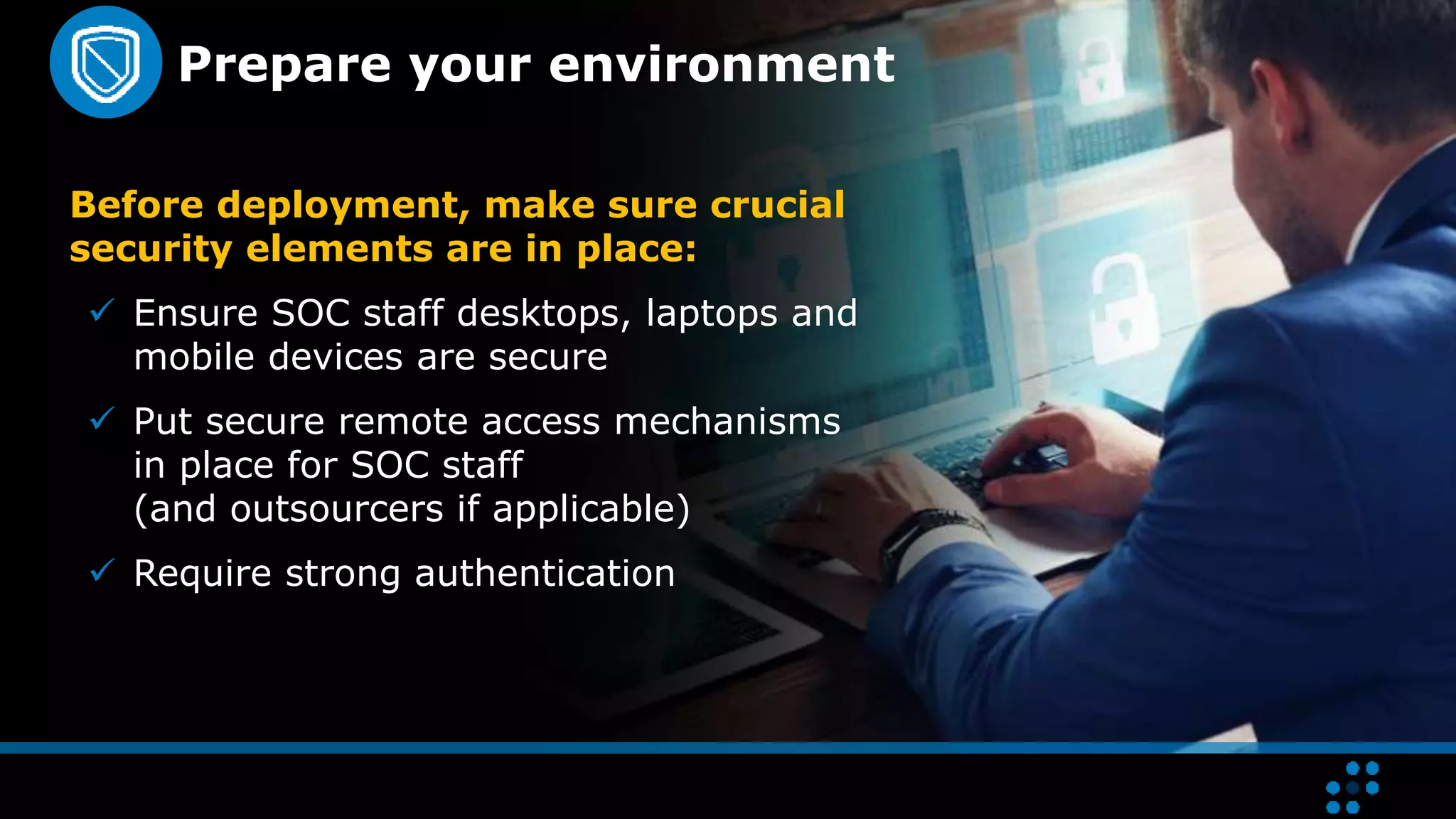 Prepare your environment
Before deployment, make sure crucial
security elements are in place:
 Ensure SOC staff desktops, laptops and
mobile devices are secure
 Put secure remote access mechanisms
in place for SOC staff
(and outsourcers if applicable)
 Require strong authentication
 
