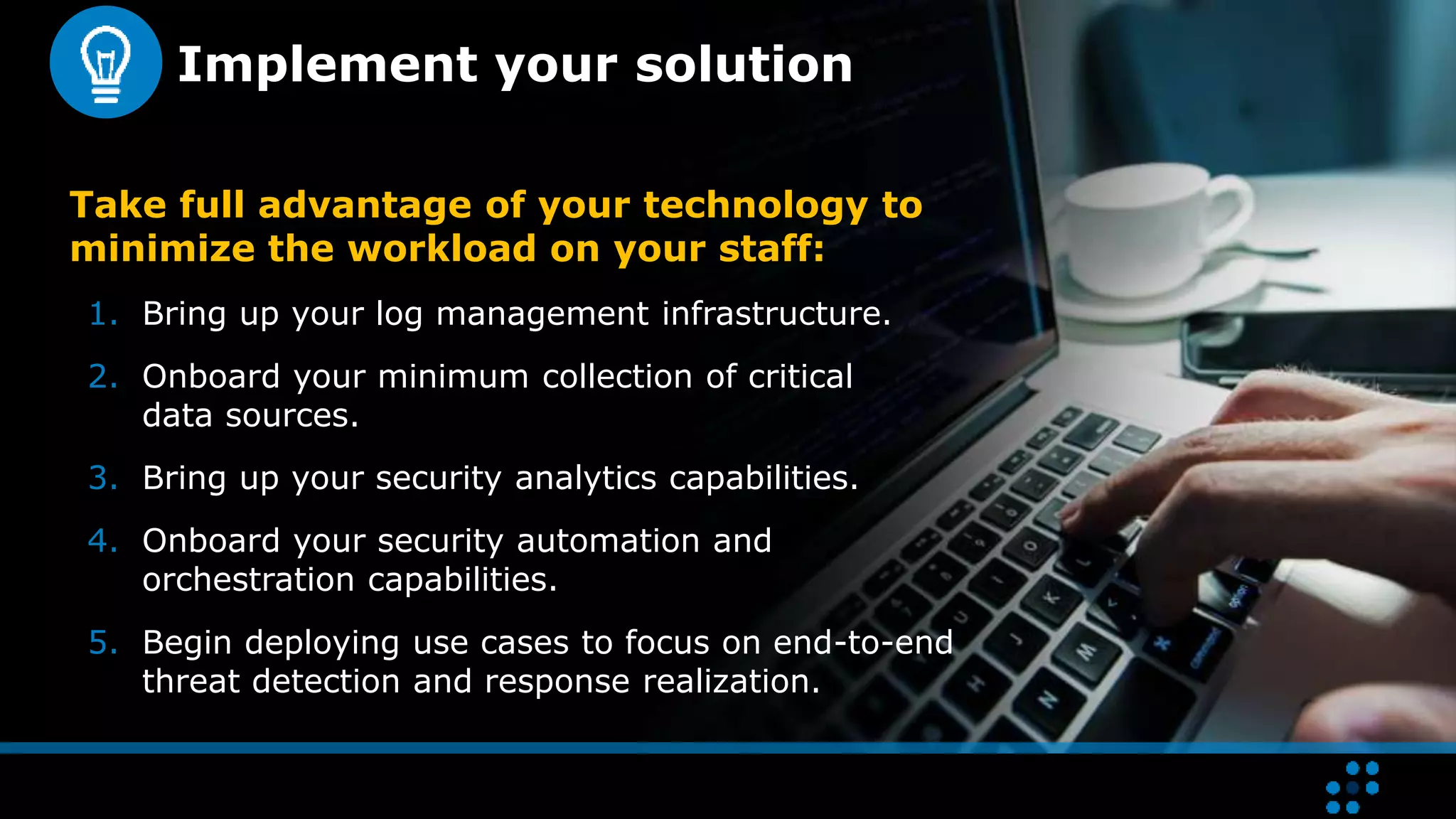 Implement your solution
Take full advantage of your technology to
minimize the workload on your staff:
1. Bring up your log management infrastructure.
2. Onboard your minimum collection of critical
data sources.
3. Bring up your security analytics capabilities.
4. Onboard your security automation and
orchestration capabilities.
5. Begin deploying use cases to focus on end-to-end
threat detection and response realization.
 