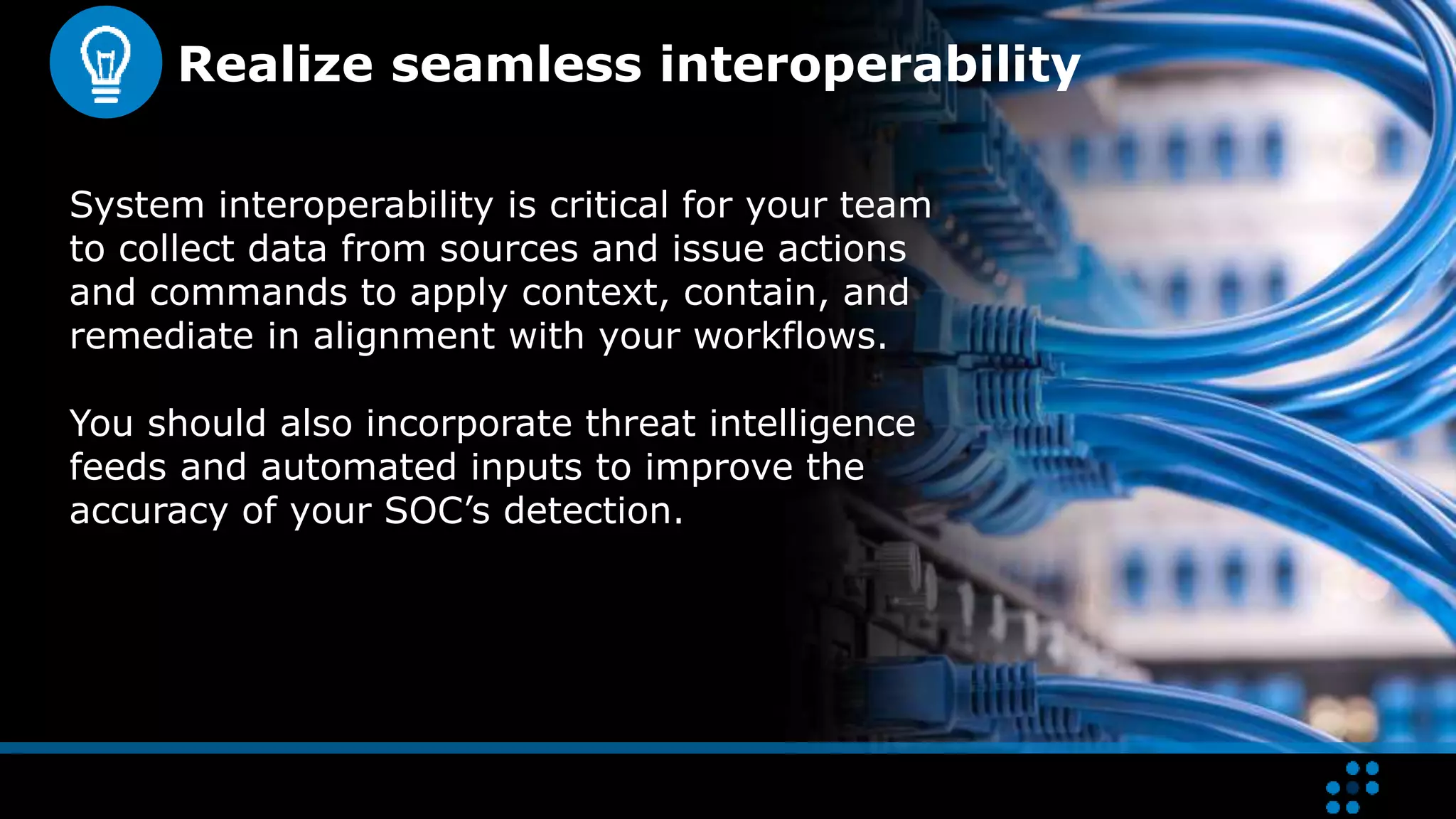 Realize seamless interoperability
System interoperability is critical for your team
to collect data from sources and issue actions
and commands to apply context, contain, and
remediate in alignment with your workflows.
You should also incorporate threat intelligence
feeds and automated inputs to improve the
accuracy of your SOC’s detection.
 