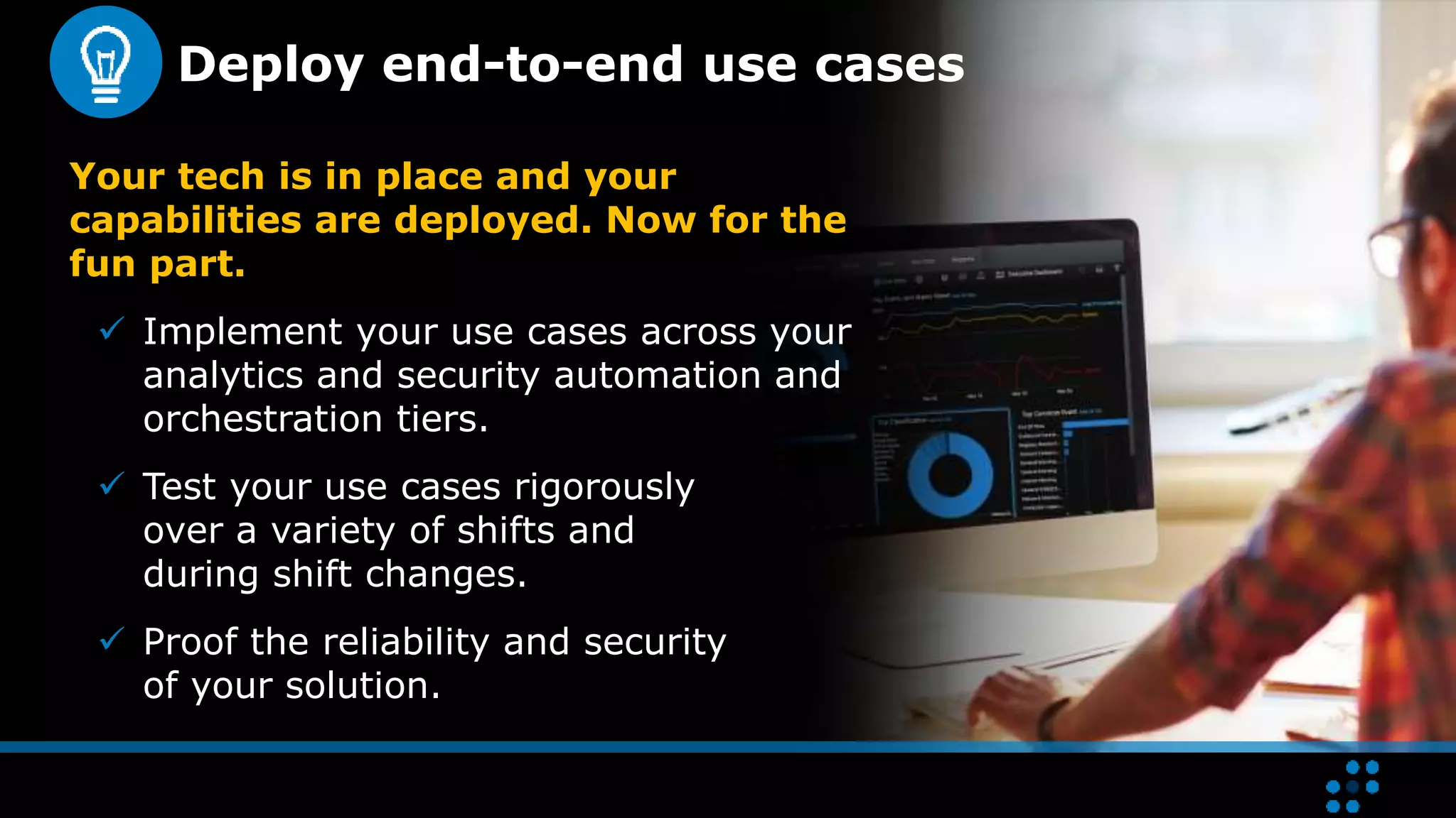 Deploy end-to-end use cases
Your tech is in place and your
capabilities are deployed. Now for the
fun part.
 Implement your use cases across your
analytics and security automation and
orchestration tiers.
 Test your use cases rigorously
over a variety of shifts and
during shift changes.
 Proof the reliability and security
of your solution.
 