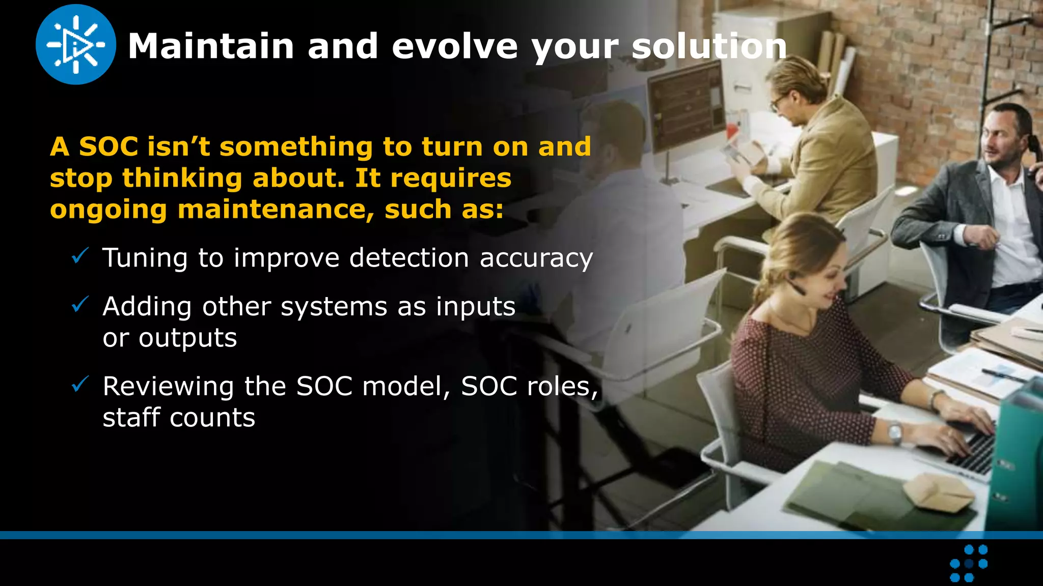 Maintain and evolve your solution
A SOC isn’t something to turn on and
stop thinking about. It requires
ongoing maintenance, such as:
 Tuning to improve detection accuracy
 Adding other systems as inputs
or outputs
 Reviewing the SOC model, SOC roles,
staff counts
 