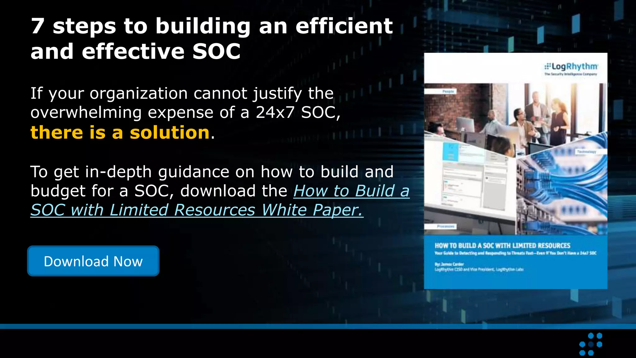 7 steps to building an efficient
and effective SOC
If your organization cannot justify the
overwhelming expense of a 24x7 SOC,
there is a solution.
To get in-depth guidance on how to build and
budget for a SOC, download the How to Build a
SOC with Limited Resources White Paper.
Download Now
 