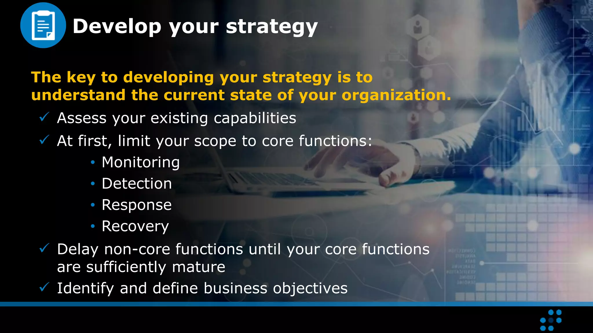Develop your strategy
The key to developing your strategy is to
understand the current state of your organization.
 Assess your existing capabilities
 At first, limit your scope to core functions:
• Monitoring
• Detection
• Response
• Recovery
 Delay non-core functions until your core functions
are sufficiently mature
 Identify and define business objectives
 