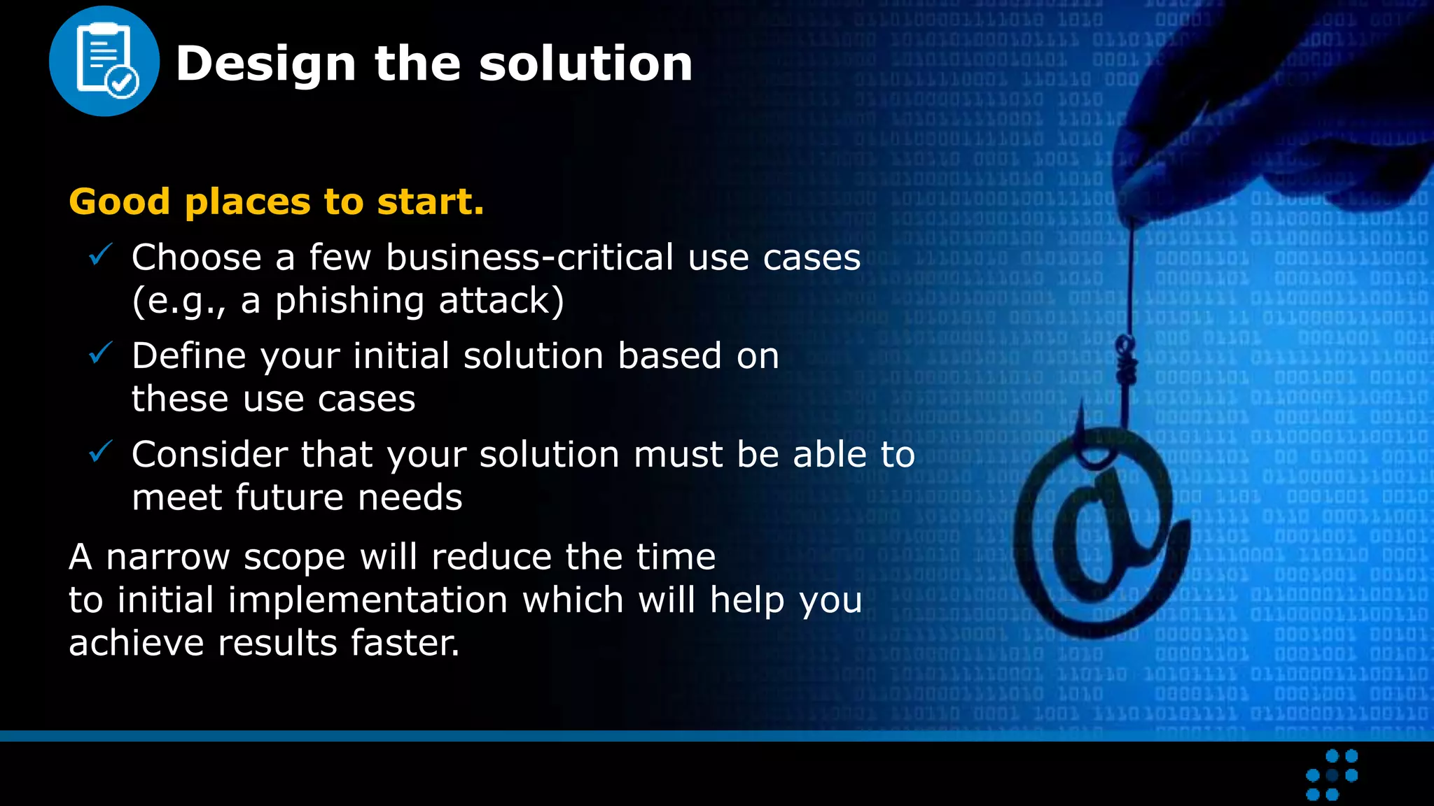 Design the solution
Good places to start.
 Choose a few business-critical use cases
(e.g., a phishing attack)
 Define your initial solution based on
these use cases
 Consider that your solution must be able to
meet future needs
A narrow scope will reduce the time
to initial implementation which will help you
achieve results faster.
 