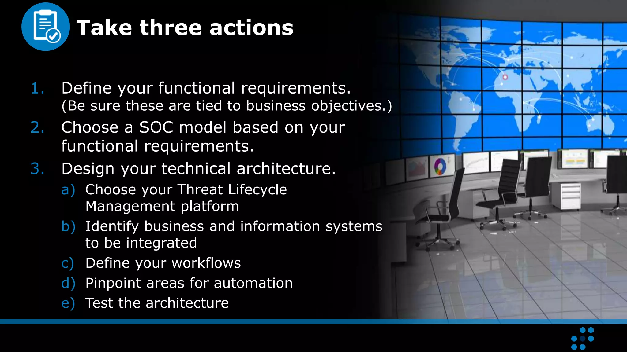 Take three actions
1. Define your functional requirements.
(Be sure these are tied to business objectives.)
2. Choose a SOC model based on your
functional requirements.
3. Design your technical architecture.
a) Choose your Threat Lifecycle
Management platform
b) Identify business and information systems
to be integrated
c) Define your workflows
d) Pinpoint areas for automation
e) Test the architecture
 
