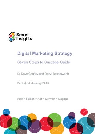 Digital Marketing Strategy
Seven Steps to Success Guide
Dr Dave Chaffey and Danyl Bosomworth
Published: January 2013
Plan > Reach > Act > Convert > Engage
 