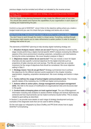Managingdigital
strategy
Gettingnew
customers
Keepingcustomers
loyal
PropositionTargetingDefineyour
future
Understanding
yourecosystem
© Smart Insights (Marketing Intelligence) Limited. Please go to www.smartinsights.com to feedback or access our other guides.
7 Steps to Digital Marketing Strategy
!
10
1
previous stages must be revisited and refined, as indicated by the reverse arrows.
Strategy Recommendation 6  Create your strategy using a planning process framework
like SOSTAC®
Use the stages in the planning framework to help create the different parts of your plan.
You should also assess and improve the capabilities of your organisation in each aspect of
creating and implementing the plan.
Control is a key part of SOSTAC®
since it links to the objective setting where you create a
budget model and you use it to check that your strategy and tactics are on track.
Best Practice Tip 2  Iterate through the stages of SOSTAC®
to refine your strategy
You don’t have to work through the model in a linear sense. If anything, working through
the process might require you to make refinements to earlier position in order to create a
strategy that works for you.
The elements of SOSTAC®
planning to help develop digital marketing strategy are:
þþ 1. Situation Analysis means ‘where are we now?’ Planning activities involved as this
stage include performing a digital channel-specific SWOT analysis reviewing the different
aspects of the micro-environment including customers, competitors and intermediaries
forming the online marketplace. We cover situation analysis in Step 2.
þþ 2. Objectives means ‘where do we want to be?’ This can include a vision for digital
channels and also specific numerical objectives for the digital channels such as
projections of sales volumes and cost savings. The 5Ss are used here as a simple
mnemonic for the range of objectives that should be considered. We cover objective
setting in Step 3.
þþ 3. Strategy means ‘how do we get there?’ Strategy summarizes how to achieve
the objectives for the different decision points explained in this chapter including
segmentation, targeting, proposition development. We cover strategy and tactics in steps
4 to 7.
þþ 4. Tactics defines the usage of tactical digital communications tools. This includes
specific details of the marketing mix, E-CRM and digital communications.
þþ 5. Actions refers to action plans, change management and project management
skills. We refer to the issues of modifications to organizational roles and structures later
in this guide.
þþ 6. Control looks at keeping plans on track against target. The use of Management
Information including web analytics to assess whether strategic and tactical objectives are
achieved and how improvements can be made to enhance results further. This is closely
related to goal setting as described.
In Section 3, we provide more details on each stage of strategy development and give
examples of the diagnostic tools that can be used to define strategy.
On the next page our infographic by Dave Chaffey and PR Smith shows how to apply
SOSTAC®
to Emarketing.
 