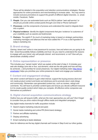 Managingdigital
strategy
Gettingnew
customers
Keepingcustomers
loyal
PropositionTargetingDefineyour
future
Understanding
yourecosystem
© Smart Insights (Marketing Intelligence) Limited. Please go to www.smartinsights.com to feedback or access our other guides.
7 Steps to Digital Marketing Strategy
!
16
1
These will be detailed in the acquisition and retention communications strategies. Review
approaches for online promotions and merchandising to increase sales. You may want to
include exclusive promotions to support the growth of different digital channels, i.e. email,
mobile, Facebook, Twitter.
rr People. Can you use automated tools such as FAQ to deliver “web self-service” or
should you provide online contact points through Live Chat or Phone Call-back?
rr Processes. List the components of process and understand the need to integrate them
into a system.
rr Physical evidence. Identify the digital components that give ‘evidence’ to customers of
your credibility such as awards and testimonials
rr Partners. The eighth P. So much of marketing today is based on strategic partnerships,
marketing marriages and alliances that we have added this ‘P’ in as a vital ingredient in
today’s marketing mix.
D. Brand strategy
Gaining ‘street cred’ online is now paramount to success, how and where are you going to do
that - brand favourability follows credibility and trust. So you need to understand the reasons
to engage with your brand, why will people interact and recommend, or not? How will you
demonstrate credibility online?
E. Online representation or presence
This includes your “owned media” which we explain at the start of step 2. It includes your
web site strategy (one site or four, sub-domains, what are the site goals and how will they
be achieved...) and priorities for social presences. Our digital marketing radar (http://bit.ly/
smartradar) helps you prioritise your online presence to reach and engage your audience.
F. Content and engagement strategy
Ask which content will feature to gain initial interest, support the buying process (text and
rich media product content and tools) and stickiness and to promote return visits (blogs
and community). Remember user-generated content too, such as reviews, ratings and
comments. You will have to prioritise content types and ensure you devote sufficient resource
to it to create quality content which helps you compete. All effective online companies see
themselves as publishers!
G. Digital channel acquisition communications strategy
Outline how you will acquire traffic, what are the main approaches you will use? Don’t forget
to consider how you drive visitors through offline media and integrated campaigns.
Key digital media channels for traffic acquisition include:
rr Search engine marketing (natural and paid)
rr Social media marketing and online PR (think brand strategy)
rr Partner and affiliate marketing
rr Display advertising
rr Email marketing to leads database
Here for reference are the key digital channels we’ll review in Step 6 and our other guides.
 