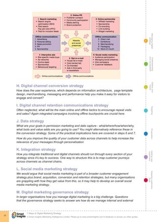 Managingdigital
strategy
Gettingnew
customers
Keepingcustomers
loyal
PropositionTargetingDefineyour
future
Understanding
yourecosystem
© Smart Insights (Marketing Intelligence) Limited. Please go to www.smartinsights.com to feedback or access our other guides.
7 Steps to Digital Marketing Strategy
!
17
1
H. Digital channel conversion strategy
How does the user experience, which depends on information architecture, page template
design, merchandising, messaging and performance help you make it easy for visitors to
engage and convert?
I. Digital channel retention communications strategy
Often neglected, what will be the main online and offline tactics to encourage repeat visits
and sales? Again integrated campaigns involving offline touchpoints are crucial here.
J. Data strategy
What are your goals in permission marketing and data capture - what/where/how/when/why,
what tools and value adds are you going to use? You might alternatively reference these in
the conversion strategy. Some of the practical implications here are covered in steps 6 and 7.
How do you improve the quality of your customer data across channels to help increase the
relevance of your messages through personalisation
K. Integration strategy
How you integrate traditional and digital channels should run through every section of your
strategy since it’s key to success. One way to structure this is to map customer journeys
across channels as channel chains.
L. Social media marketing strategy
We would argue that social media marketing is part of a broader customer engagement
strategy plus brand, acquisition, conversion and retention strategies, but many organisations
are grappling with how they get value from this, so it may help to develop an overall social
media marketing strategy.
M. Digital marketing governance strategy
In larger organisations how you manage digital marketing is a big challenge. Questions
that the governance strategy seeks to answer are how do we manage internal and external
 