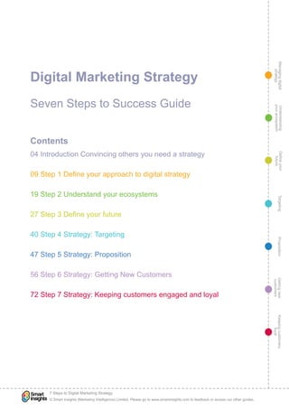 Managingdigital
strategy
Gettingnew
customers
Keepingcustomers
loyal
PropositionTargetingDefineyour
future
Understanding
yourecosystem
© Smart Insights (Marketing Intelligence) Limited. Please go to www.smartinsights.com to feedback or access our other guides.
7 Steps to Digital Marketing Strategy
!
Digital Marketing Strategy
Seven Steps to Success Guide
Contents
04 Introduction Convincing others you need a strategy
09 Step 1 Define your approach to digital strategy
19 Step 2 Understand your ecosystems
27 Step 3 Define your future
40 Step 4 Strategy: Targeting
47 Step 5 Strategy: Proposition
56 Step 6 Strategy: Getting New Customers
72 Step 7 Strategy: Keeping customers engaged and loyal
 