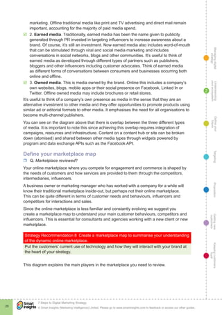 Managingdigital
strategy
Gettingnew
customers
Keepingcustomers
loyal
PropositionTargetingDefineyour
future
Understanding
yourecosystem
© Smart Insights (Marketing Intelligence) Limited. Please go to www.smartinsights.com to feedback or access our other guides.
7 Steps to Digital Marketing Strategy
!
20
2
marketing. Offline traditional media like print and TV advertising and direct mail remain
important, accounting for the majority of paid media spend.
þþ 2. Earned media. Traditionally, earned media has been the name given to publicity
generated through PR invested in targeting influencers to increase awareness about a
brand. Of course, it’s still an investment. Now earned media also includes word-of-mouth
that can be stimulated through viral and social media marketing and includes
conversations in social networks, blogs and other communities. It’s useful to think of
earned media as developed through different types of partners such as publishers,
bloggers and other influencers including customer advocates. Think of earned media
as different forms of conversations between consumers and businesses occurring both
online and offline.
þþ 3. Owned media. This is media owned by the brand. Online this includes a company’s
own websites, blogs, mobile apps or their social presence on Facebook, Linked In or
Twitter. Offline owned media may include brochures or retail stores.
It’s useful to think of a company’s own presence as media in the sense that they are an
alternative investment to other media and they offer opportunities to promote products using
similar ad or editorial formats to other media. It emphasises the need for all organisations to
become multi-channel publishers.
You can see on the diagram above that there is overlap between the three different types
of media. It is important to note this since achieving this overlap requires integration of
campaigns, resources and infrastructure. Content on a content hub or site can be broken
down (atomised) and shared between other media types through widgets powered by
program and data exchange APIs such as the Facebook API.
Define your marketplace map
rr Q. Marketplace reviewed?
Your online marketplace where you compete for engagement and commerce is shaped by
the needs of customers and how services are provided to them through the competitors,
intermediaries, influencers.
A business owner or marketing manager who has worked with a company for a while will
know their traditional marketplace inside-out, but perhaps not their online marketplace.
This can be quite different in terms of customer needs and behaviours, influencers and
competitors for interactions and sales.
Since the online marketplace is less familiar and constantly evolving we suggest you
create a marketplace map to understand your main customer behaviours, competitors and
influencers. This is essential for consultants and agencies working with a new client or new
marketplace.
Strategy Recommendation 8  Create a marketplace map to summarise your understanding
of the dynamic online marketplace.
Put the customers’ current use of technology and how they will interact with your brand at
the heart of your strategy.
This diagram explains the main players in the marketplace you need to review.
 