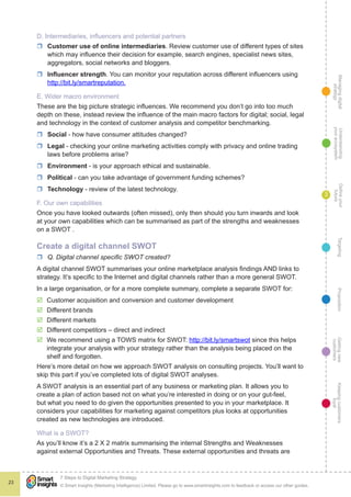 Managingdigital
strategy
Gettingnew
customers
Keepingcustomers
loyal
PropositionTargetingDefineyour
future
Understanding
yourecosystem
© Smart Insights (Marketing Intelligence) Limited. Please go to www.smartinsights.com to feedback or access our other guides.
7 Steps to Digital Marketing Strategy
!
23
3
D. Intermediaries, influencers and potential partners
rr Customer use of online intermediaries. Review customer use of different types of sites
which may influence their decision for example, search engines, specialist news sites,
aggregators, social networks and bloggers.
rr Influencer strength. You can monitor your reputation across different influencers using
http://bit.ly/smartreputation.
E. Wider macro environment
These are the big picture strategic influences. We recommend you don’t go into too much
depth on these, instead review the influence of the main macro factors for digital; social, legal
and technology in the context of customer analysis and competitor benchmarking.
rr Social - how have consumer attitudes changed?
rr Legal - checking your online marketing activities comply with privacy and online trading
laws before problems arise?
rr Environment - is your approach ethical and sustainable.
rr Political - can you take advantage of government funding schemes?
rr Technology - review of the latest technology.
F. Our own capabilities
Once you have looked outwards (often missed), only then should you turn inwards and look
at your own capabilities which can be summarised as part of the strengths and weaknesses
on a SWOT .
Create a digital channel SWOT
rr Q. Digital channel specific SWOT created?
A digital channel SWOT summarises your online marketplace analysis findings AND links to
strategy. It’s specific to the Internet and digital channels rather than a more general SWOT.
In a large organisation, or for a more complete summary, complete a separate SWOT for:
þþ Customer acquisition and conversion and customer development
þþ Different brands
þþ Different markets
þþ Different competitors – direct and indirect
þþ We recommend using a TOWS matrix for SWOT: http://bit.ly/smartswot since this helps
integrate your analysis with your strategy rather than the analysis being placed on the
shelf and forgotten.
Here’s more detail on how we approach SWOT analysis on consulting projects. You’ll want to
skip this part if you’ve completed lots of digital SWOT analyses.
A SWOT analysis is an essential part of any business or marketing plan. It allows you to
create a plan of action based not on what you’re interested in doing or on your gut-feel,
but what you need to do given the opportunities presented to you in your marketplace. It
considers your capabilities for marketing against competitors plus looks at opportunities
created as new technologies are introduced.
What is a SWOT?
As you’ll know it’s a 2 X 2 matrix summarising the internal Strengths and Weaknesses
against external Opportunities and Threats. These external opportunities and threats are
 