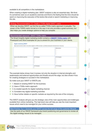 Managingdigital
strategy
Gettingnew
customers
Keepingcustomers
loyal
PropositionTargetingDefineyour
future
Understanding
yourecosystem
© Smart Insights (Marketing Intelligence) Limited. Please go to www.smartinsights.com to feedback or access our other guides.
7 Steps to Digital Marketing Strategy
!
24
3
available to all competitors in the marketplace.
When creating a digital marketing plan, SWOT analysis is also an essential step. We think
it’s sometimes seen as an academic exercise and there’s the feeling that the time should be
spent on improving the execution of the tactics like email or search marketing or improving
the site.
Strategy Recommendation 10  Create a TOWs digital SWOT matrix
When we develop SWOT, we find the so-called TOWs matrix approach invaluable. The
power of the TOWS matrix format is in the way it not only provides a great summary, but
also helps you create strategic options to help you compete.
Recommended resource?  SWOT TOWs matrix
The Smart Insights digital marketing toolkit contains a SMART TOWs matrix with
Powerpoint and Word examples for you to amend for your business or your clients.
The example below shows how it reviews not only the situation in internal strengths and
weaknesses and external opportunities and threats around the edge, but also shows 4 box
for creating strategies to succeed in the marketplace.
So make sure your SWOT or SWOTs are:
þþ 1. Based on existing SWOT for the business.
þþ 2. Uses a TOWs matrix approach
þþ 3. Is created specific for digital marketing channel.
þþ 4. Considers key digital marketing activities
þþ 5. Have further details on specific markets as required by the size of the company
The SWOT analysis will give you the strategic view of the main opportunities and challenges
available from online marketing. The high-level view will help you see the most important
issues which need to be managed for your online success.
Best Practice Tip 3  Generate your SWOT across the full range of the customer lifecycle
Use the parts of our RACE framework plus brand positioning and governance to review all
the digital strategy issues to be managed.
 