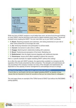 Managingdigital
strategy
Gettingnew
customers
Keepingcustomers
loyal
PropositionTargetingDefineyour
future
Understanding
yourecosystem
© Smart Insights (Marketing Intelligence) Limited. Please go to www.smartinsights.com to feedback or access our other guides.
7 Steps to Digital Marketing Strategy
!
25
3
While any form of SWOT analysis is much better than none, we have found through working
on many SWOT, that the technique works best for digital marketing when these 7 issues are
reviewed when creating the SWOT. You can mark them up on your SWOT as follows.
þþ R: Reach. Reaching prospects and customers, and raising awareness on your site or
other online presences to encourage site visits.
þþ A: Act. Achieving interaction and participation to achieve leads.
þþ C: Convert. Conversion to sale online or offline.
þþ E: Engage. Build long-term relationship building with customers.
þþ B: Brand. Positioning and perception of the brand. Marketing mix.
þþ M: Multichannel. How the digital channel integrates with traditional channels.
þþ G: Governance. Issues which affect capability to deliver like resource.
Here is a specific example of a digital marketing SWOT (without this coding):
As is often the case with SWOT analysis, the opportunities available to a company are the
opposites of the threats presented by other companies. The strengths and weaknesses will
vary according to the company involved, but many of the strengths and weaknesses are
dependent on the capacity of senior management to acknowledge and act on change.
Best Practice Tip 4  Create a “key issues” summary from your SWOT
If you’re like us, you’ll pack a lot into your digital marketing SWOT, so identify 4-8 key
issues that are important to future for success so that you can stress these to colleagues.
The next page shows an example of the TOWs format of SWOT (but without the RACEBMG
coding applied).
 