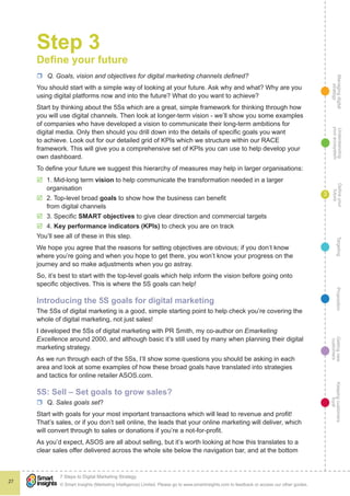 Managingdigital
strategy
Gettingnew
customers
Keepingcustomers
loyal
PropositionTargetingDefineyour
future
Understanding
yourecosystem
© Smart Insights (Marketing Intelligence) Limited. Please go to www.smartinsights.com to feedback or access our other guides.
7 Steps to Digital Marketing Strategy
!
27
3
Step 3
Define your future
rr Q. Goals, vision and objectives for digital marketing channels defined?
You should start with a simple way of looking at your future. Ask why and what? Why are you
using digital platforms now and into the future? What do you want to achieve?
Start by thinking about the 5Ss which are a great, simple framework for thinking through how
you will use digital channels. Then look at longer-term vision - we’ll show you some examples
of companies who have developed a vision to communicate their long-term ambitions for
digital media. Only then should you drill down into the details of specific goals you want
to achieve. Look out for our detailed grid of KPIs which we structure within our RACE
framework. This will give you a comprehensive set of KPIs you can use to help develop your
own dashboard.
To define your future we suggest this hierarchy of measures may help in larger organisations:
þþ 1. Mid-long term vision to help communicate the transformation needed in a larger
organisation
þþ 2. Top-level broad goals to show how the business can benefit
from digital channels
þþ 3. Specific SMART objectives to give clear direction and commercial targets
þþ 4. Key performance indicators (KPIs) to check you are on track
You’ll see all of these in this step.
We hope you agree that the reasons for setting objectives are obvious; if you don’t know
where you’re going and when you hope to get there, you won’t know your progress on the
journey and so make adjustments when you go astray.
So, it’s best to start with the top-level goals which help inform the vision before going onto
specific objectives. This is where the 5S goals can help!
Introducing the 5S goals for digital marketing
The 5Ss of digital marketing is a good, simple starting point to help check you’re covering the
whole of digital marketing, not just sales!
I developed the 5Ss of digital marketing with PR Smith, my co-author on Emarketing
Excellence around 2000, and although basic it’s still used by many when planning their digital
marketing strategy.
As we run through each of the 5Ss, I’ll show some questions you should be asking in each
area and look at some examples of how these broad goals have translated into strategies
and tactics for online retailer ASOS.com.
5S: Sell – Set goals to grow sales?
rr Q. Sales goals set?
Start with goals for your most important transactions which will lead to revenue and profit!
That’s sales, or if you don’t sell online, the leads that your online marketing will deliver, which
will convert through to sales or donations if you’re a not-for-profit.
As you’d expect, ASOS are all about selling, but it’s worth looking at how this translates to a
clear sales offer delivered across the whole site below the navigation bar, and at the bottom
 