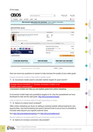 Managingdigital
strategy
Gettingnew
customers
Keepingcustomers
loyal
PropositionTargetingDefineyour
future
Understanding
yourecosystem
© Smart Insights (Marketing Intelligence) Limited. Please go to www.smartinsights.com to feedback or access our other guides.
7 Steps to Digital Marketing Strategy
!
28
3
of this page.
Here are some key questions to answer to help increase the quality of your sales goals:
Create conversion model to help define realistic goals
rr Q. Conversion model used to calculate realistic targets for goal volume?
Strategy Recommendation 11  Develop conversion models to set
realistic online channel goals
Conversion models can help you set realistic goals from online marketing.
A conversion model helps set quantitative targets to hit. Use this spreadsheet we have
developed to help set the right goals: http://bit.ly/smartdownloads.
Look at options to increase sales through expanding our reach
rr Q. Options to extend reach reviewed?
Often online marketing can focus on selling to existing markets without looking for new
opportunities. Use benchmarking and search demand tools to prove how it’s possible to
increase sales beyond your typical customer base.
See:http://bit.ly/smartbenchmarking and http://bit.ly/smartdemand.
Review options to increase sales through conversion enhancements
rr Q. Options to increase conversion rate possible?
 